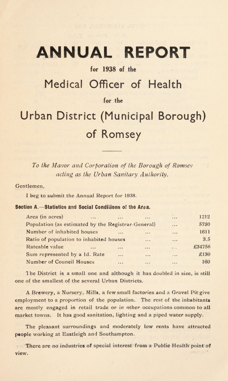 ANNUAL REPORT for 1938 of the Medical Officer of Health for the Urban District (Municipal Borough) of Romsey To the Mayor and Corporation of the Borough of Romsey acting as the Urban Sanitary Authority. Gentlemen, I beg to submit the Annual Report for 1938. Section A.—Statistics and Social Conditions o? the Area. Area (in acres) ... ... ... :.. 1212 Population (as estimated by the Registrar-General) ... 5730 Number of inhabited houses ... ... ... 1611 Ratio of population to inhabited houses ... ... 3.5 Rateable value ... ... ... ... £34756 Sum represented by a Id. Rate ... ... ... £130 Number of Council Houses ... ... ... 160 T he District is a small one and although it has doubled in size, is still one of the smallest of the several Urban Districts. A Brewery, a Nursery, Mills, a few small factories and a Gravel Pit give employment to a proportion of the population. The rest of the inhabitants are mostly engaged in retail trade or in other occupations common to all market towns. It has good sanitation, lighting and a piped water supply. The pleasant surroundings and moderately low rents have attracted people working at Eastleigh and Southampton. There are no industries of special interest from a Public Health point of view.