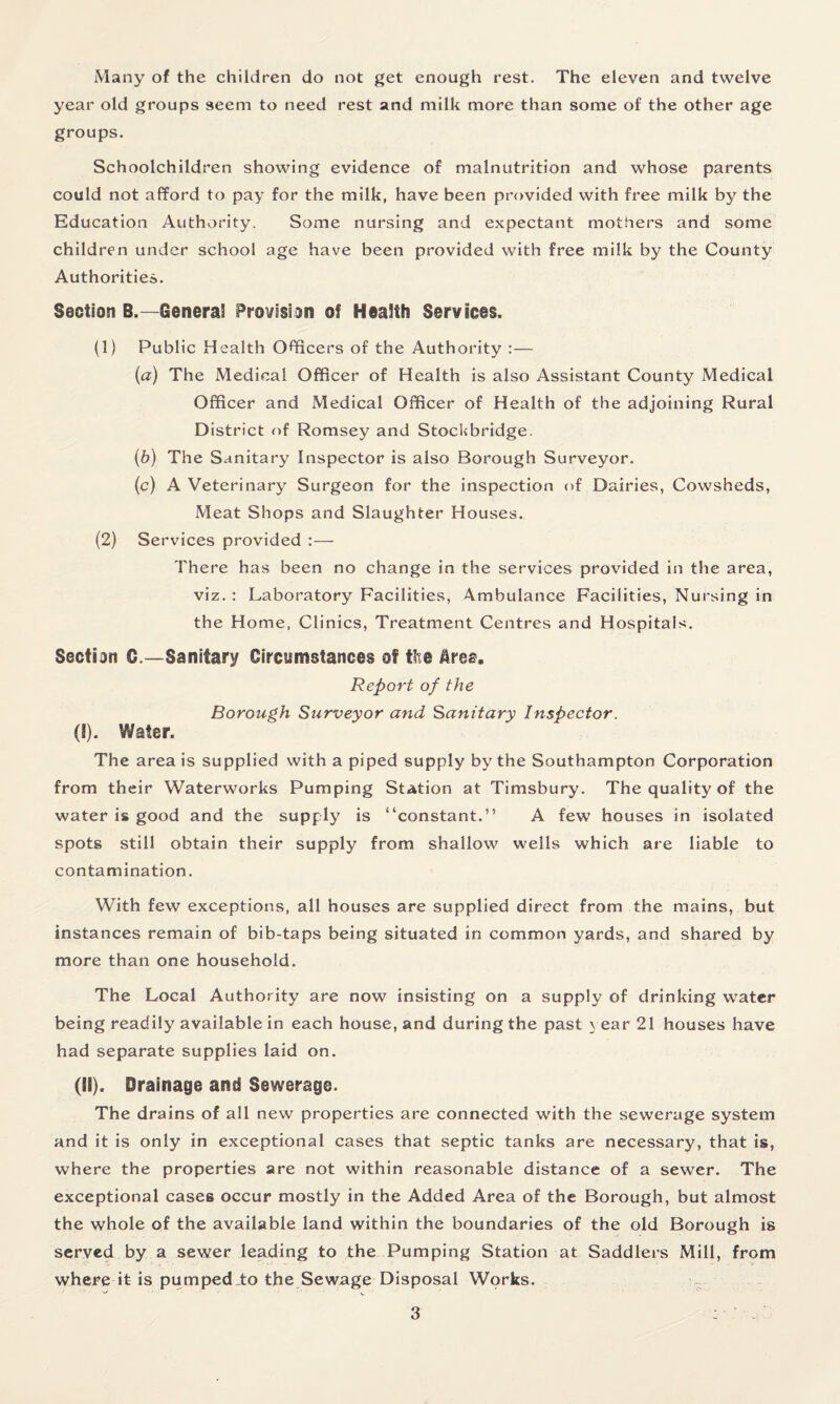 Many of the children do not get enough rest. The eleven and twelve year old groups seem to need rest and milk more than some of the other age groups. Schoolchildren showing evidence of malnutrition and whose parents could not afford to pay for the milk, have been provided with free milk by the Education Authority. Some nursing and expectant mothers and some children under school age have been provided with free milk by the County Authorities. Section B.—General Provision of Health Services. (1) Public Health Officers of the Authority :— (а) The Medical Officer of Health is also Assistant County Medical Officer and Medical Officer of Health of the adjoining Rural District of Romsey and Stockbridge. (б) The Sanitary Inspector is also Borough Surveyor. (c) A Veterinary Surgeon for the inspection of Dairies, Cowsheds, Meat Shops and Slaughter Houses. (2) Services provided :— There has been no change in the services provided in the area, viz. : Laboratory Facilities, Ambulance Facilities, Nursing in the Home, Clinics, Treatment Centres and Hospitals. Section C.—Sanitary Circumstances of the &rea. Report of the Borough Surveyor and Sanitary Inspector. ([). Water. The area is supplied with a piped supply by the Southampton Corporation from their Waterworks Pumping Station at Timsbury. The quality of the water is good and the supply is “constant.” A few houses in isolated spots still obtain their supply from shallow wells which are liable to contamination. With few exceptions, all houses are supplied direct from the mains, but instances remain of bib-taps being situated in common yards, and shared by more than one household. The Local Authority are now insisting on a supply of drinking water being readily available in each house, and during the past \ ear 21 houses have had separate supplies laid on. (II). Drainage and Sewerage. The drains of all new properties are connected with the sewerage system and it is only in exceptional cases that septic tanks are necessary, that is, where the properties are not within reasonable distance of a sewer. The exceptional cases occur mostly in the Added Area of the Borough, but almost the whole of the available land within the boundaries of the old Borough is served by a sewer leading to the Pumping Station at Saddlers Mill, from where it is pumped to the Sewage Disposal Works.