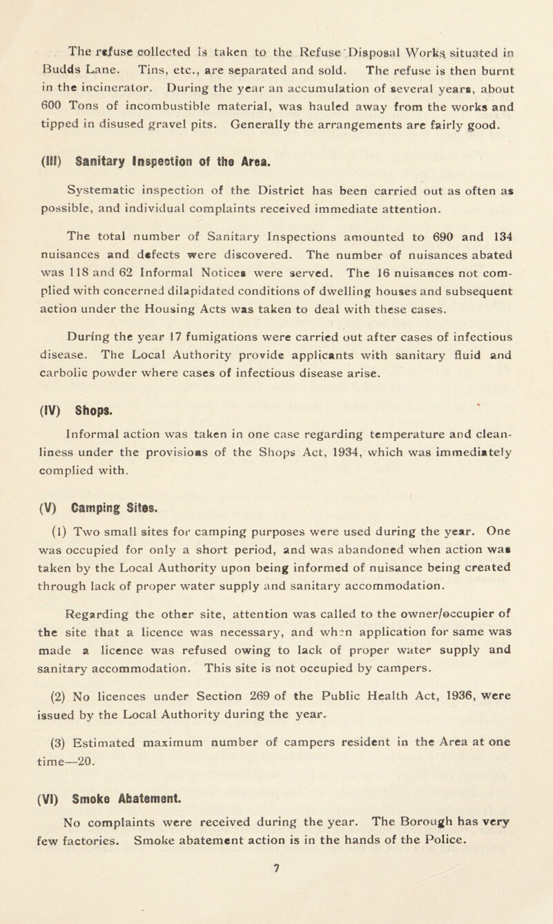 The refuse collected is taken to the Refuse Disposal Worka situated in Budds Lane. Tins, etc., are separated and sold. The refuse is then burnt in the incinerator. During the year an accumulation of several years, about 600 Tons of incombustible material, was hauled away from the works and tipped in disused gravel pits. Generally the arrangements are fairly good. (III) Sanitary inspection of the Area. Systematic inspection of the District has been carried out as often as possible, and individual complaints received immediate attention. The total number of Sanitary Inspections amounted to 690 and 134 nuisances and defects were discovered. The number of nuisances abated was 118 and 62 Informal Notices were served. The 16 nuisances not com¬ plied with concerned dilapidated conditions of dwelling houses and subsequent action under the Housing Acts was taken to deal with these cases. During the year 17 fumigations were carried out after cases of infectious disease. The Local Authority provide applicants with sanitary fluid and carbolic powder where cases of infectious disease arise. (IV) Shops. Informal action was taken in one case regarding temperature and clean¬ liness under the provisions of the Shops Act, 1934, which was immediately complied with. (V) Camping Sites. (1) Two small sites for camping purposes were used during the year. One was occupied for only a short period, and was abandoned when action was taken by the Local Authority upon being informed of nuisance being created through lack of proper water supply and sanitary accommodation. Regarding the other site, attention was called to the owner/occupier of the site that a licence was necessary, and when application for same was made a licence was refused owing to lack of proper water supply and sanitary accommodation. This site is not occupied by campers. (2) No licences under Section 269 of the Public Health Act, 1936, were issued by the Local Authority during the year. (3) Estimated maximum number of campers resident in the Area at one time—20. (VI) Smoke Abatement. No complaints were received during the year. The Borough has very few factories. Smoke abatement action is in the hands of the Police.