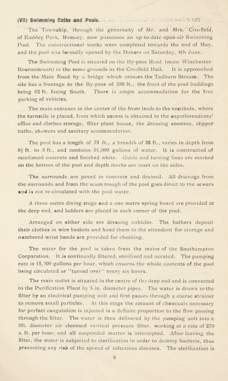 (V!I) Svvimmsne) Baths and Pools, —* • - -.;---a ?: ^L^.'i an: . The Township, through the generosity of Mr. and Mrs. Crosfield, of Embley Park, Romsey, now possesses an up-to-date open-air Swimming Pool. The constructional works were completed towards the end of May, and the pool was formally opened by the Donors on Saturday, 4th June. The Swimming Pool is situated on the By-pass Road (main Winchester- Bournemouth) in the same grounds as the Crosfield Hall. It is approached from the Main Road by a bridge which crosses the Tadburn Stream. The site has a frontage to the By-pass of 230 ft., the front of the pool buildings being 62 ft. facing South. There is ample accommodation for the free parking of vehicles. The main entrance in the centre of the front leads to the veatibule, where the turnstile is placed, from which access is obtained to the superintendents’ office and clothes storage, filter plant house, the dressing annexes, slipper baths, showers and sanitary accommodation. The pool has a length of 75 ft., a breadth of 35 ft., varies in depth from 8^ ft. to 3 ft., and contains 91,000 gallons of water. It is constructed of reinforced concrete and finished white. Guide and turning lines are marked on the bottom of the pool and depth marks are inset on the sides. The surrounds are paved in concrete and drained. All drainage from the surrounds and from the scum trough of the pool goes direct to the sewers and is not re-circulated with the pool water. A three metre diving stage and a one metre spring board are provided at the deep end, and ladders are placed in each corner of the pool. Arranged on either side are dressing cubicles. The bathers deposit their clothes in wire baskets and hand them to the attendant for storage and numbered wrist bands are provided for checking. The water for the pool is taken from the mains of the Southampton Corporation. It is continually filtered, sterilized and aerated. The pumping rate is 15,200 gallons per hour, which ensures the whole contents of the pool being circulated or “turned over” every six hours. The main outlet is situated in the centre of the deep end and is connected to the Purification Plant by 5 in. diameter pipes. The water is drawn to the filter by an electrical pumping unit and first passes through a coarse strainer to remove small particles. At this stage the amount of chemicals necessary for perfect coagulation is injected in a definite proportion to the flow passing through the filter. The water is then delivered by the pumping unit into a 9ft. diameter air cleansed vertical pressure filter, working at a rate of 270 s. ft. per hour, and all suspended matter is intercepted. After leaving the filter, the water is subjected to sterilization in order to destroy bacteria, thus preventing any risk of the spread of infectious diseases. The sterilization is