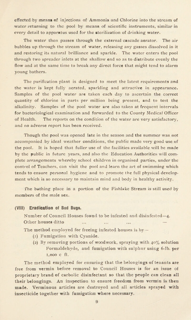 effected by means of injections of Ammonia and Chlorine into the stream of water returning to the pool by means of scientific instruments, similar in every detail to apparatus used for the sterilization of drinking water. The water then passes through the external cascade aerator. The air bubbles up through the stream of water, releasing any gasses dissolved in it and restoring its natural brilliance and sparkle. The water enters the pool through two spreader inlets at the shallow end so as to distribute evenly the flow and at the same time to break any direct force that might tend to alarm young bathers. The purification plant is designed to meet the latest requirements and the water is kept fully aerated, sparkling and attractive in appearance. Samples of the pool water are taken each day to ascertain the correct quantity of chlorine in parts per million being present, and to test the alkalinity. Samples of the pool water are also taken at frequent intervals for bacteriological examination and forwarded to the County Medical Officer of Health. The reports on the condition of the water are very satisfactory, and no adverse report has been received. Though the pool was opened late in the season and the summer was not accompanied by ideal weather conditions, the public made very good use of the pool. It is hoped that fuller use of the facilities available will be made by the public in future years, and also the Education Authorities will com¬ plete arrangements whereby school children in organised parties, under the control of Teachers, can visit the pool and learn the art of swimming which tends to ensure personal hygiene and to promote the full physical develop¬ ment which is so necessary to maintain mind and body in healthy activity. The bathing place in a portion of the Fishlake Stream is still used by members of the male sex. (VOil) Eradication of Bod Bygs. Number of Council Houses found to be infested and disinfested—4. Other houses ditto ... ... ... — The method employed for freeing infested houses is by — (1) Fumigation with Cyanide. (2) By removing portions of woodwork, spraying with 40% solution Formaldehyde, and fumigation with sulphur using 6-lb. per 1,000 c ft. The method employed for ensuring that the belongings of tenants are free from vermin before removal to Council Houses is for an issue of proprietary brand of carbolic disinfectant so that the people can clean all their belongings. An inspection to ensure freedom from vermin is then made. Verminous articles are destroyed and all articles sprayed with insecticide together with fumigation where necessary.