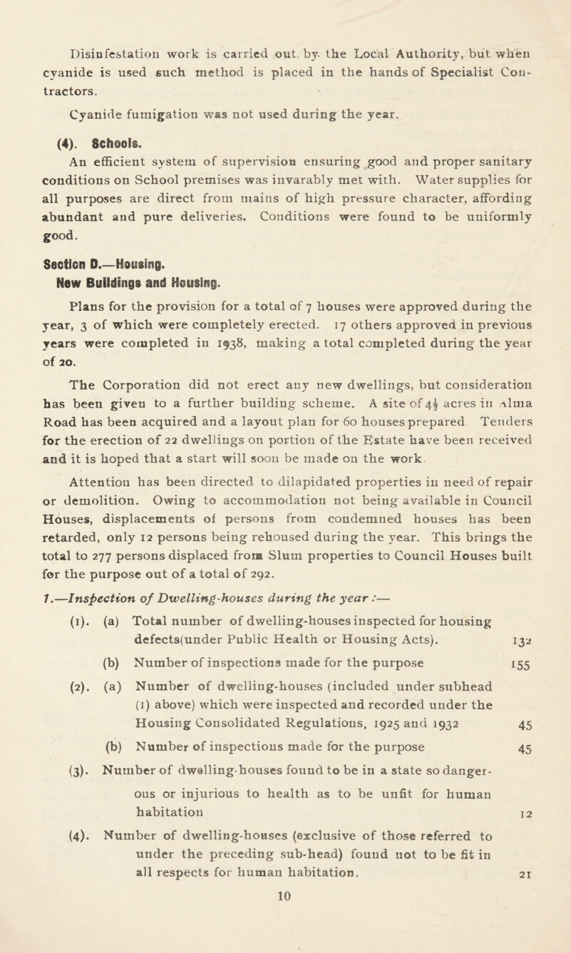 Disinfestation work is carried out by. the Local Authority, but when cyanide is used such method is placed in the hands of Specialist Con¬ tractors. Cyanide fumigation was not used during the year. (4). Schools. An efficient system of supervision ensuring good and proper sanitary conditions on School premises was invarably met with. Water supplies for all purposes are direct from mains of high pressure character, affording abundant and pure deliveries. Conditions were found to be uniformly good. Section D.—Hsusirag. New Buildings and Housing. Plans for the provision for a total of 7 houses were approved during the year, 3 of which were completely erected. 17 others approved in previous years were completed in 1938, making a total completed during the year of 20. The Corporation did not erect any new dwellings, but consideration has been given to a further building scheme. A site of 4^ acres in Alma Road has been acquired and a layout plan for 60 houses prepared Tenders for the erection of 22 dwellings on portion of the Estate have been received and it is hoped that a start will soon be made on the work Attention has been directed to dilapidated properties in need of repair or demolition. Owing to accommodation not being available in Council Houses, displacements of persons from condemned houses has been retarded, only 12 persons being rehoused during the year. This brings the total to 277 persons displaced from Slum properties to Council Houses built for the purpose out of a total of 292. 7.—Inspection of Dwelling-houses during the year :— (1) . (a) Total number of dwelling-houses inspected for housing defects(under Public Health or Housing Acts). 132 (b) Number of inspections made for the purpose 155 (2) . (a) Number of dwelling-houses (included under subhead (1) above) which were inspected and recorded under the Housing Consolidated Regulations, 1925 and 1932 45 (b) Number of inspections made for the purpose 45 (3) . Number of dwelling-houses found to be in a state so danger¬ ous or injurious to health as to be unfit for human habitation 12 (4) . Number of dwelling-houses (exclusive of those referred to under the preceding sub-head) found not to be fit in all respects for human habitation. 21