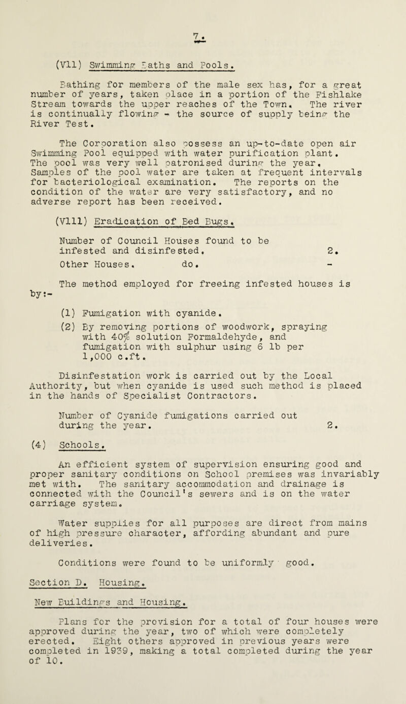 (Vll) Swimming Laths and Pools. Bathing for members of the male sex has, for a great number of years, taken place in a portion of the Fishlake Stream towards the upper reaches of the Town. The river is continually flowing the source of supply being the River Test. The Corporation also oossess an up-to-date open air Swimming Pool equipped with water purification plant. The pool was very well patronised during the year. Samples of the pool water are taken at frequent intervals for bacteriological examination. The reports on the condition of the water are very satisfactory, and no adverse report has been received. (Vlll) Eradication of Bed Bugs. Number of Council Houses found to be infested and disinfested, 2. Other Houses. do. The method employed for freeing infested houses is by:- (1) Fumigation with cyanide. (2) By removing portions of woodwork, spraying with 40$ solution Formaldehyde, and fumigation with sulphur using 6 lb per 1,000 c.ft. Disinfestation work is carried out by the Local Authority, but when cyanide is used such method is placed in the hands of Specialist Contractors. Number of Cyanide fumigations carried out during the year. 2. (4) Schools. An efficient system of supervision ensuring good and proper sanitary conditions on School premises was invariably met with. The sanitary accommodation and drainage is connected with the Council’s sewers and is on the water carriage system. Water supplies for all purposes are direct from mains of high pressure character, affording abundant and pure deliveries. Conditions were found to be uniformly- good. Section D. Housing. New Buildings and Housing. Plans for the provision for a total of four houses were approved during the year, two of which were completely erected. Eight others approved in previous years were completed in 1939, making a total completed during the year of lo.