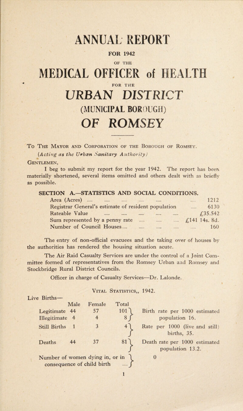 ANNUAL REPORT FOR 1942 OF THE MEDICAL OFFICER of HEALTH FOR THE URBAN DISTRICT (MUNICIPAL BOROUGH) OF ROMSEY To The Mayor and Corporation of the Borough of Romsey. {Acting as the Urban Sanitary Authority) Gentlemen, I beg to submit my report for the year 1942. The report has beeri materially shortened, several items omitted and others dealt with as briefly as possible. SECTION A.—STATISTICS AND SOCIAL CONDITIONS, Area (Acres) . . . . . . 1212 Registrar General’s estimate of resident population . 6130 Rateable Value . . . . . £ZS.SA2 Sum represented by a penny rate . . . £141 14s. 8d. Number of Council Houses. . . . . 160 The entry of non-ofiicial evacuees and the taking over of houses by the authorities has rendered the housing situation acute. The Air Raid Casualty Services are under the control of a Joint Com¬ mittee formed of representatives from the Romsey Urban and Romsey and Stockbridge Rural District Councils. Officer in charge of Casualty Services—Dr. Lalonde. Vital Statistics,, 1942. Live Births— Male Legitimate 44 Illegitimate 4 Still Births 1 Deaths 44 Female 57 4 3 37 Total 101 \ 8/ *} Number of women dying in, or in consequence of child birth } } Birth rate per 1000 estimated population 16. Rate per 1000 (live and still ) births, 35. Death rate per 1000 estimated population 13.2. 0
