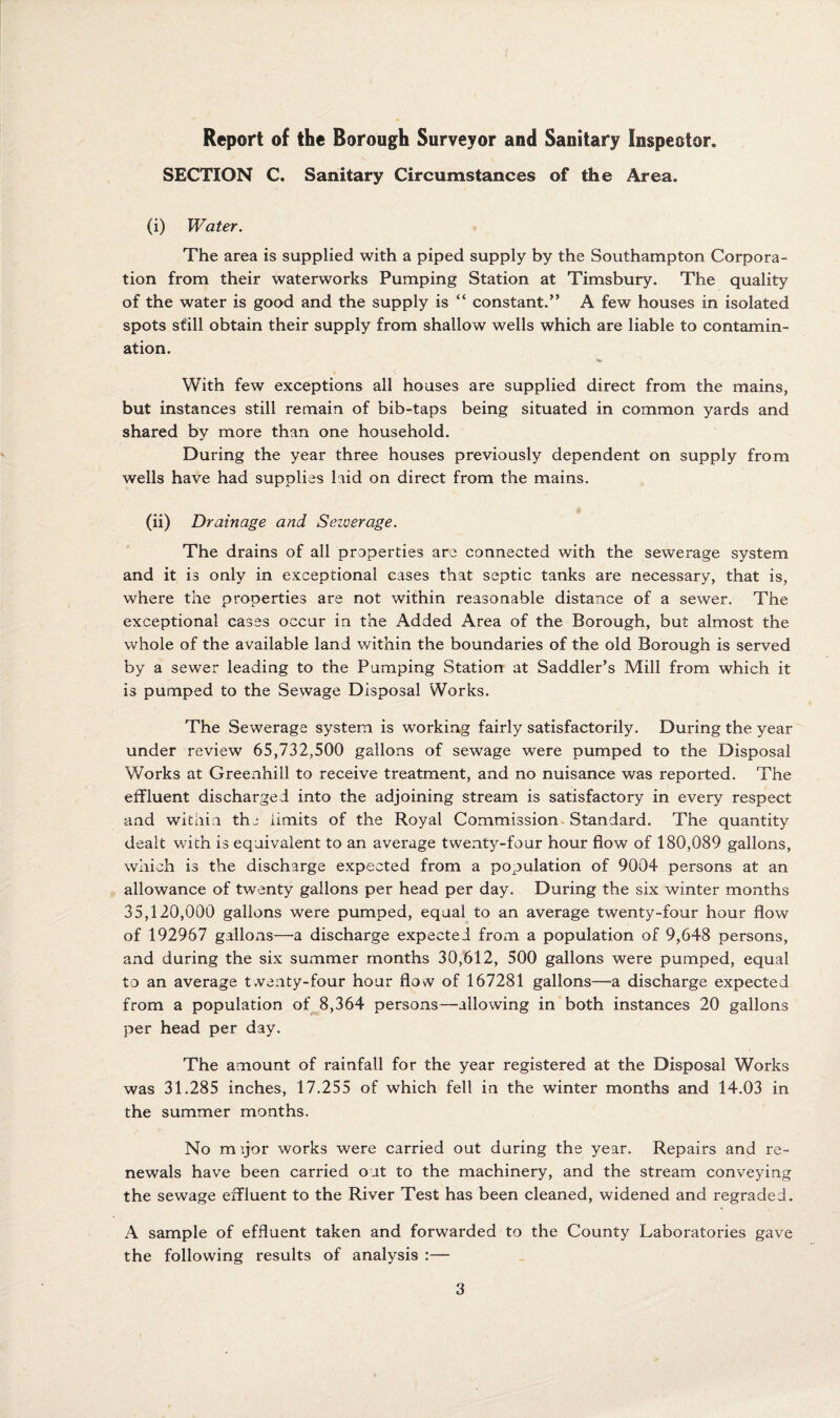 Report of the Borough Surveyor and Sanitary Inspector. SECTION C. Sanitary Circumstances of the Area. (i) Water. The area is supplied with a piped supply by the Southampton Corpora¬ tion from their waterworks Pumping Station at Timsbury. The quality of the water is good and the supply is “ constant.” A few houses in isolated spots still obtain their supply from shallow wells which are liable to contamin¬ ation. With few exceptions all houses are supplied direct from the mains, but instances still remain of bib-taps being situated in common yards and shared by more than one household. During the year three houses previously dependent on supply from wells have had supplies laid on direct from the mains. (ii) Drainage and Sezuerage. The drains of all properties are connected with the sewerage system and it is only in exceptional cases that septic tanks are necessary, that is, where the properties are not within reasonable distance of a sewer. The exceptional cases occur in the Added Area of the Borough, but almost the whole of the available land within the boundaries of the old Borough is served by a sewer leading to the Pumping Station at Saddler’s Mill from which it is pumped to the Sewage Disposal Works. The Sewerage system is working fairly satisfactorily. During the year under review 65,732,500 gallons of sewage were pumped to the Disposal Works at Greenhill to receive treatment, and no nuisance was reported. The effluent discharged into the adjoining stream is satisfactory in every respect and within the limits of the Royal Commission -Standard. The quantity dealt with is equivalent to an average twenty-four hour flow of 180,089 gallons, which is the discharge expected from a population of 9004 persons at an allowance of twenty gallons per head per day. During the six winter months 35,120,000 gallons were pumped, equal to an average twenty-four hour flow of 192967 galloxns—a discharge expected from a population of 9,648 persons, and during the six summer months 30,612, 500 gallons were pumped, equal to an average twenty-four hour flow of 167281 gallons—a discharge expected from a population of^8,364 persons—allowing in both instances 20 gallons per head per day. The amount of rainfall for the year registered at the Disposal Works was 31.285 inches, 17.255 of which fell in the winter months and 14.03 in the summer months. No m yor works were carried out during the year. Repairs and re¬ newals have been carried out to the machinery, and the stream conveying the sewage effluent to the River Test has been cleaned, widened and regraded. A sample of effluent taken and forwarded to the County Laboratories gave the following results of analysis :—