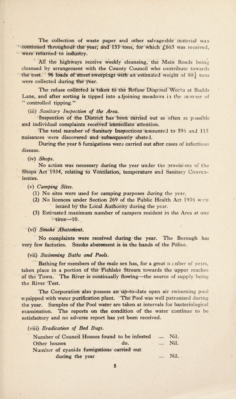 The collection of waste paper and other salvageable material was ^Chhtihtied throiighoiil the year,dnd 153 tons, fdt Which £663 was received, Were returned' to industry. * All the highways receive weekly cleansing, the Main Roads being cleansed by arrangement with the County Council who contribute towards thecost.*' 96 loads Of^street sweepings With an Wtimated weight of 80^ tons were collected during the' year. The refuse collebied is takeh'fd the Refuse Disposal Works at Budds Lane, and after sorting is tipped into adjoining meadows ii the manner of “ controlled tipping/* (iii) Sanitary Inspection of the Area, ‘Inspection of the District has been Carried out as often as possible and individual complaints received iranlediate attention. The total number of’Sanitary Inspections'amounted to 596 and 115 nuisances were discovered and subsequently abated. During the year 6 fumigations were carried out after cases of infectious disease. (iv) Shops, No action was necessary during the year under the provisions of the Shops Act 1934, relating to Ventilation, temperature and Sanitary Conven¬ iences. (v) Camping Sites, (1) No sites were used for camping purposes during the year. (2) No licences under Section 269 of the Public Health Act 1936 were issued by the Local Authority during the year. (3) Estimated maximum number of campers resident in the Area at one •^^ime—‘10. ' (vi) Smoke AhaterhenU t No complaints were received during* the year. The Borough has » very few factories. Smoke abat«nent is in the hands of the Police. (vii) Swimming Baths and Pools. Bathing for members of the male sex has, for a great n mber of years, taken place in a portion of the Fishlake Stream towards the upper reaches of the Town. The River is continually flowing—the source of supply being the River Test. The Corporation also possess anmp-to-date open air swimming pool equipped with water purification plant. The Pool was well patronised during the year. Samples of the Pool water are taken at intervals for bacteriological examination. The reports on the condition of the water continue to be satisfactory and no adverse report has yet been received. (viii) Eradication of Bed Bugs, Number of Council Houses found to be infested ...... Nil. Other houses do. . . Nil. Number of cyanide fumigations carried out during the year . Nil.