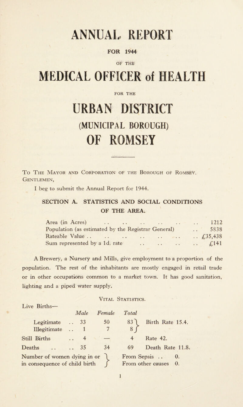 ANNUAL REPORT FOR 1944 OF THE MEDICAL OFFICER of HEALTH FOR THE URBAN DISTRICT (MUNICIPAL BOROUGH) OF ROMSEY To The Mayor and Corporation of the Borough of Romsey. Gentlemen, I beg to submit the Annual Report for 1944. SECTION A. STATISTICS AND SOCIAL CONDITIONS OF THE AREA. Area (in Acres) Population (as estimated by the Registrar General) Rateable Value Sum represented by a Id. rate 1212 5838 .. £35,438 .. £141 A Brewery, a Nursery and Mills, give employment to a proportion of the population. The rest of the inhabitants are mostly engaged in retail trade or in other occupations common to a market town. It has good sanitation, lighting and a piped water supply. Vital Statistics. Live Births— Male Female Total Legitimate .. 33 50 83 \ Birth Rate 15.4. Illegitimate .. 1 7 8/ Still Births .. 4 — 4 Rate 42. Deaths .. 35 34 69 Death Rate 11.8 Number of women dying in or \ From Sepsis .. 0. in consequence of child birth J From other causes 0.
