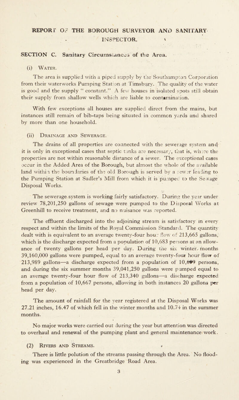 REPORT OT THE BOROUGH SURVEYOR AND SANITARY INSPECTOR. ' SECTION C. Sanitary Circumstances of the Area. (1) Water. The area is supplied with a piped supply by the Southampton Corporation from their waterworks Pumping Station at Tims bury. The quality of the water is good and the supply “ constant.” A few houses in isolated spots still obtain their supply from shallow wells which are liable to contamination. With few exceptions all houses are supplied direct from the mains, but instances still remain of bib-taps being situated in common yards and shared by more than one household. (ii) Drainage and Sewerage. The drains of all properties are connected with the sewerage system and it is only in exceptional cases that septic links are necessary, that is, where the properties are not within reasonable distance of a sewer. The exceptional cases occur in the Added Area of the Borough, but almost the whole of the available land within the boundaries of the old Borough is served by a sewer leading to the Pumping Station at Sadler’s Mill from which it is pumped to the Sewage Disposal Works. The sewerage system is working fairly satisfactory. During the year under review 78,201,250 gallons of sewage were pumped to the Disposal Works at Greenhill to receive treatment, and no nuisance was reported. The effluent discharged into the adjoining stream is satisfactory in every respect and within the limits of the P„oyal Commission Standard. The quantity dealt with is equivalent to an average twenty-four hour flow of 213,665 gallons, which is the discharge expected from a population of 10,683 persons at an allow¬ ance of twenty gallons per head per day. During the six winter, months 39,160,000 gallons were pumped, equal to an average twenty-four hour flow of 213,989 gallons—a discharge expected from a population of 10,6#9 persons, and during the six summer months 39,041,250 gallons were pumped equal to an average twenty-four hour flow of 213,340 gallons—a discharge expected from a population of 10,667 persons, allowing in both instances 20 gallons per head per day. The amount of rainfall for the year registered at the Disposal Works was 27.21 inches, 16.47 of which fell in the winter months and 10.74 in the summer months. No major works were carried out during the year but attention was directed to overhaul and renewal of the pumping plant and general maintenance work. (2) Rivers and Streams. » There is little polution of the streams passing through the Area. No flood¬ ing was experienced in the Greatbridge Road Area.