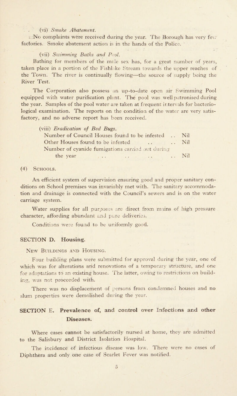 (vi) S?noke Abatement. No complaints were received during the year. The Borough has very few factories. Smoke abatement action is in the hands of the Police. ' > : .k (vii) Szvimming Baths and Pool. Bathing for members of the male sex has, for a great number of years, taken place in a portion of the Fishl ke Stream towards the upper reaches of the Town. The river is continually flowing—the source of supply being the River Test. The Corporation also possess an up-to-date open air Swimming Pool equipped with water purification plant. The pool was well patronised during the year. Samples of the pool water are taken at frequent intervals for bacterio¬ logical examination. The reports on the condition of the water are very satis¬ factory, and no adverse report has been received. (viii) Eradication of Bed Bugs. Number of Council Houses found to be infested . . Nil Other Houses found to be infested . . . . Nil Number of cyanide fumigations carried out during the year . . . . . . . . Nil (4) Schools. An efficient system of supervision ensuring good and proper sanitary con¬ ditions on School premises was invariably met with. The sanitary accommoda¬ tion and drainage is connected with the Council’s sewers and is on the water carriage system. Water supplies for all purposes are direct from mains of high pressure character, affording abundant and pure deliveries. Conditions were found to be uniformly good. SECTION D. Housing. New Buildings and Housing. Four building plans were submitted for approval during the year, one of which was for alterations and renovations of a temporary structure, and one for adaptations to an existing house. The latter, owing to restrictions on build¬ ing, was not proceeded with. There was no displacement of persons from condemned houses and no slum propeities were demolished during the year. SECTION E. Prevalence of, and control over Infections and other Diseases. Where cases cannot be satisfactorily nursed at home, they are admitted to the Salisbury and District Isolation Hospital. The incidence of infectious disease was low. There were no cases of Diphthera and only one case of Scarlet Fever was notified.