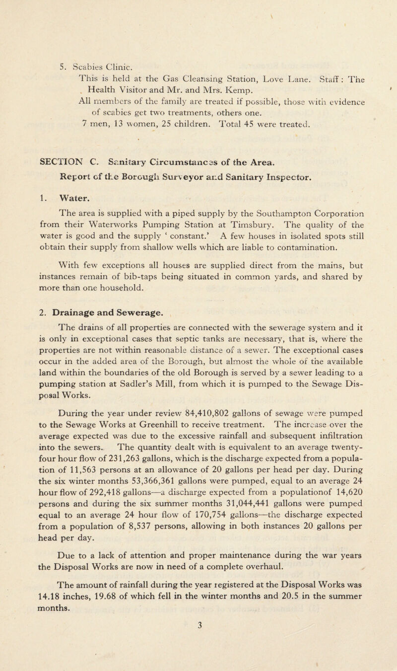 5. Scabies Clinic. This is held at the Gas Cleansing Station, Love Lane. Staff: The . Health Visitor and Mr. and Mrs. Kemp. All members of the family are treated if possible, those with evidence of scabies get two treatments, others one. 7 men, 13 women, 25 children. Total 45 were treated. SECTION C„ Sanitary Circumstances of the Area. Report of the Borough Surveyor and Sanitary Inspector. 1. Water. The area is supplied with a piped supply by the Southampton Corporation from their Waterworks Pumping Station at Timsbury. The quality of the water is good and the supply ‘ constant.’ A few houses in isolated spots still obtain their supply from shallow wells which are liable to contamination. With few exceptions all houses are supplied direct from the mains, but instances remain of bib-taps being situated in common yards, and shared by more than one household. 2. Drainage and Sewerage. The drains of all properties are connected with the sewerage system and it is only in exceptional cases that septic tanks are necessary, that is, where the properties are not within reasonable distance of a sewer. The exceptional cases occur in the added area of the Borough, but almost the whole of the available land within the boundaries of the old Borough is served by a sewer leading to a pumping station at Sadler’s Mill, from which it is pumped to the Sewage Dis¬ posal Works. During the year under review 84,410,802 gallons of sewage were pumped to the Sewage Works at Greenhill to receive treatment. The increase over the average expected was due to the excessive rainfall and subsequent infiltration into the sewers. The quantity dealt with is equivalent to an average twenty- four hour flow of 231,263 gallons, which is the discharge expected from a popula¬ tion of 11,563 persons at an allowance of 20 gallons per head per day. During the six winter months 53,366,361 gallons were pumped, equal to an average 24 hour flow of 292,418 gallons—a discharge expected from a populationof 14,620 persons and during the six summer months 31,044,441 gallons were pumped equal to an average 24 hour flow of 170,754 gallons—the discharge expected from a population of 8,537 persons, allowing in both instances 20 gallons per head per day. Due to a lack of attention and proper maintenance during the war years the Disposal Works are now in need of a complete overhaul. The amount of rainfall during the year registered at the Disposal Works was 14.18 inches, 19.68 of which fell in the winter months and 20.5 in the summer months.