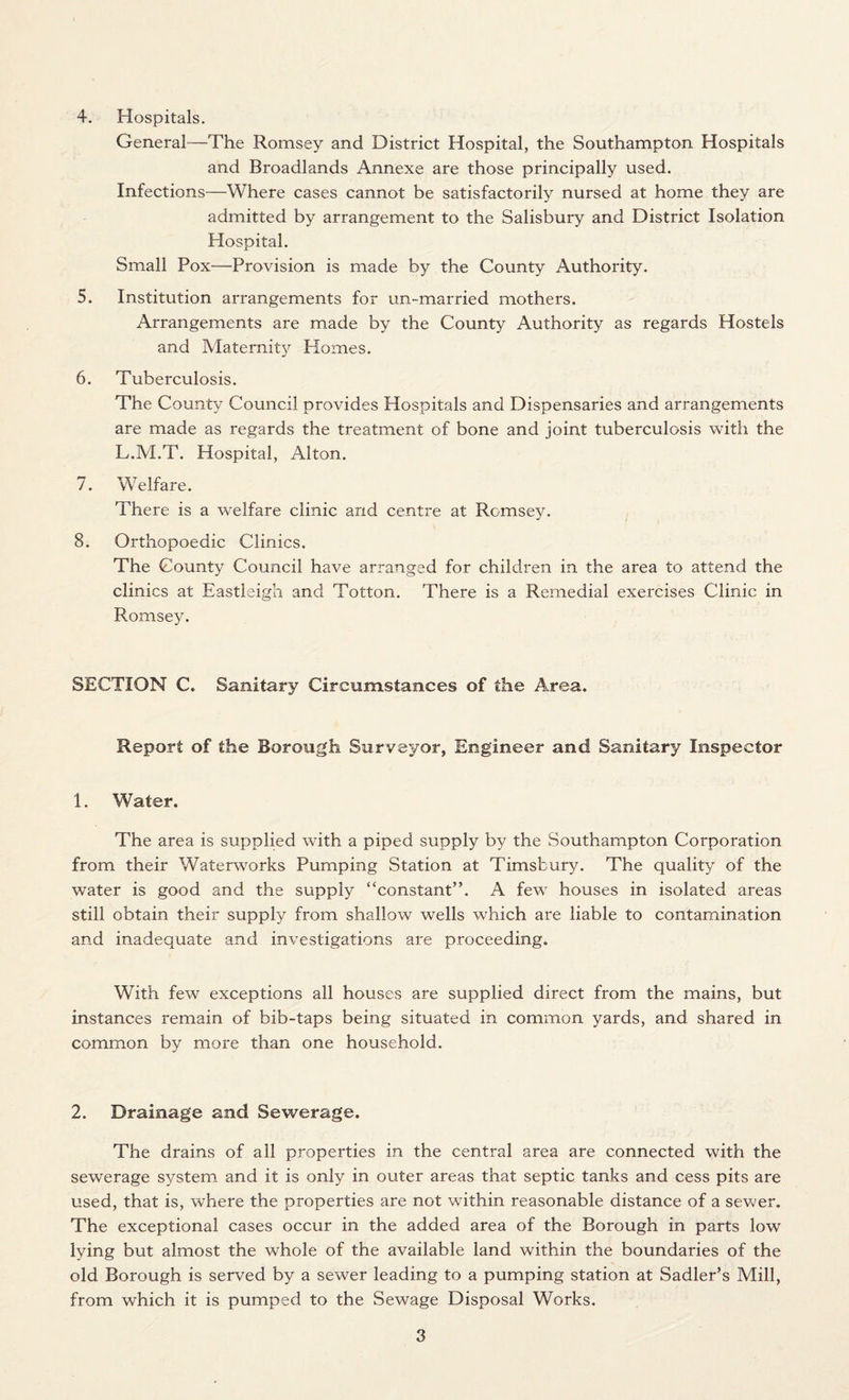 4. Hospitals. General—The Romsey and District Hospital, the Southampton Hospitals and Broadlands Annexe are those principally used. Infections—Where cases cannot be satisfactorily nursed at home they are admitted by arrangement to the Salisbury and District Isolation Hospital. Small Pox—Provision is made by the County Authority. 5. Institution arrangements for un-married mothers. Arrangements are made by the County Authority as regards Hostels and Maternity Homes. 6. Tuberculosis. The County Council provides Hospitals and Dispensaries and arrangements are made as regards the treatment of bone and joint tuberculosis with the L.M.T. Hospital, Alton. 7. Welfare. There is a welfare clinic and centre at Rcmsey. 8. Orthopoedic Clinics. The County Council have arranged for children in the area to attend the clinics at Eastleigh and Totton. There is a Remedial exercises Clinic in Romsey. SECTION C. Sanitary Circumstances of the Area. Report of the Borough Surveyor, Engineer and Sanitary Inspector 1. Water. The area is supplied with a piped supply by the Southampton Corporation from their Waterworks Pumping Station at Timsbury. The quality of the water is good and the supply “constant”. A few houses in isolated areas still obtain their supply from shallow wells which are liable to contamination and inadequate and investigations are proceeding. With few exceptions all houses are supplied direct from the mains, but instances remain of bib-taps being situated in common yards, and shared in common by more than one household. 2. Drainage and Sewerage. The drains of all properties in the central area are connected with the sewerage system and it is only in outer areas that septic tanks and cess pits are used, that is, where the properties are not within reasonable distance of a sewer. The exceptional cases occur in the added area of the Borough in parts low lying but almost the whole of the available land within the boundaries of the old Borough is served by a sewer leading to a pumping station at Sadler’s Mill, from which it is pumped to the Sewage Disposal Works.