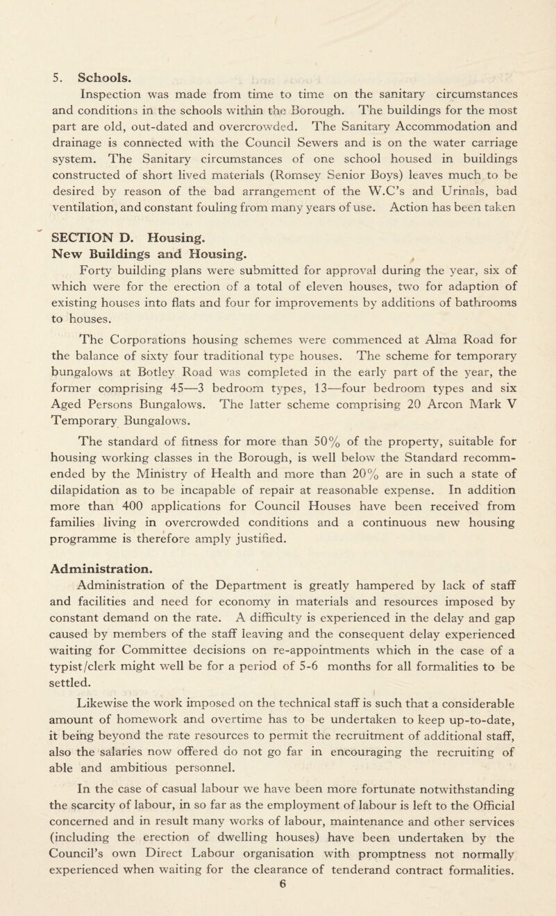 5. Schools. Inspection was made from time to time on the sanitary circumstances and conditions in the schools within the Borough. The buildings for the most part are old, out-dated and overcrowded. The Sanitary Accommodation and drainage is connected with the Council Sewers and is on the water carriage system. The Sanitary circumstances of one school housed in buildings constructed of short lived materials (Romsey Senior Boys) leaves much to be desired by reason of the bad arrangement of the W.C’s and Urinals, bad ventilation, and constant fouling from many years of use. Action has been taken SECTION D. Housing. New Buildings and Housing. Forty building plans were submitted for approval during the year, six of which were for the erection of a total of eleven houses, two for adaption of existing houses into flats and four for improvements by additions of bathrooms to houses. The Corporations housing schemes were commenced at Alma Road for the balance of sixty four traditional type houses. The scheme for temporary bungalows at Botley Road was completed in the early part of the year, the former comprising 45—3 bedroom types, 13—four bedroom types and six Aged Persons Bungalows. The latter scheme comprising 20 Arcon Mark V Temporary Bungalows. The standard of fitness for more than 50% of the property, suitable for housing working classes in the Borough, is well below the Standard recomm¬ ended by the Ministry of Health and more than 20% are in such a state of dilapidation as to be incapable of repair at reasonable expense. In addition more than 400 applications for Council Houses have been received from families living in overcrowded conditions and a continuous new housing programme is therefore amply justified. Administration. Administration of the Department is greatly hampered by lack of staff and facilities and need for economy in materials and resources imposed by constant demand on the rate. A difficulty is experienced in the delay and gap caused by members of the staff leaving and the consequent delay experienced waiting for Committee decisions on re-appointments which in the case of a typist /clerk might well be for a period of 5-6 months for all formalities to be settled. Likewise the work imposed on the technical staff is such that a considerable amount of homework and overtime has to be undertaken to keep up-to-date, it being beyond the rate resources to permit the recruitment of additional staff, also the salaries now offered do not go far in encouraging the recruiting of able and ambitious personnel. In the case of casual labour we have been more fortunate notwithstanding the scarcity of labour, in so far as the employment of labour is left to the Official concerned and in result many works of labour, maintenance and other services (including the erection of dwelling houses) have been undertaken by the Council’s own Direct Labour organisation with promptness not normally experienced when waiting for the clearance of tenderand contract formalities.