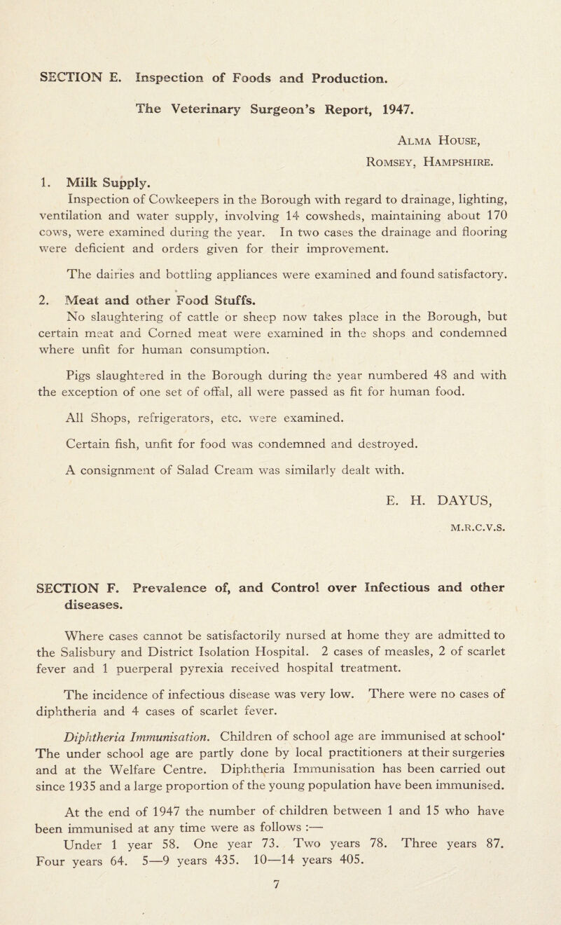 SECTION E. Inspection of Foods and Production. The Veterinary Surgeon’s Report, 1947. Alma House, Rqmsey. Hampshire. 1. Milk Supply. Inspection of Cowkeepers in the Borough with regard to drainage, lighting, ventilation and water supply, involving 14 cowsheds, maintaining about 170 cows, were examined during the year. In two cases the drainage and flooring were deficient and orders given for their improvement. The dairies and bottling appliances were examined and found satisfactory. 2. Meat and other Food Stuffs. No slaughtering of cattle or sheep now takes place in the Borough, but certain meat and Corned meat were examined in the shops and condemned where unfit for human consumption. Pigs slaughtered in the Borough during the year numbered 48 and with the exception of one set of offal, all were passed as fit for human food. All Shops, refrigerators, etc. were examined. Certain fish, unfit for food was condemned and destroyed. A consignment of Salad Cream was similarly dealt with. E. H. DAYUS, M.R.C.V.S. SECTION F. Prevalence of, and Control over Infectious and other diseases. Where cases cannot be satisfactorily nursed at home they are admitted to the Salisbury and District Isolation Hospital. 2 cases of measles, 2 of scarlet fever and 1 puerperal pyrexia received hospital treatment. The incidence of infectious disease was very low. There were no cases of diphtheria and 4 cases of scarlet fever. Diphtheria Immunisation. Children of school age are immunised at school* The under school age are partly done by local practitioners at their surgeries and at the Welfare Centre. Diphtheria Immunisation has been carried out since 1935 and a large proportion of the young population have been immunised. At the end of 1947 the number of children between 1 and 15 who have been immunised at any time were as follows :— Under 1 year 58. One year 73. Two years 78. Three years 87. Four years 64. 5—9 years 435. 10—14 years 405.