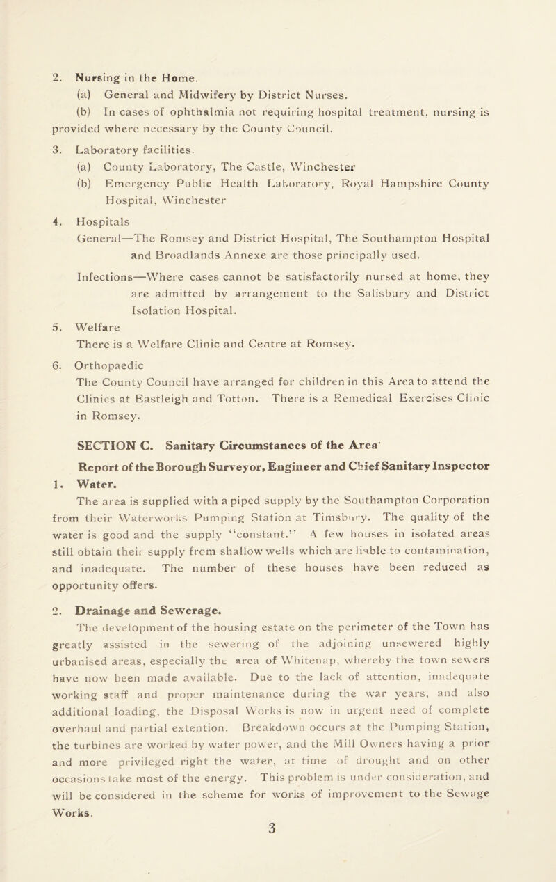 (a) General and Midwifery by District Nurses. (b) In cases of ophthalmia not requiring hospital treatment, nursing is provided where necessary by the County Council. 3. Laboratory facilities. (a) County Laboratory, The Castle, Winchester (b) Emergency Public Health Laboratory, Royal Hampshire County Hospital, Winchester 4. Hospitals General—The Romsey and District Hospital, The Southampton Hospital and Broadlands Annexe are those principally used. Infections—Where cases cannot be satisfactorily nursed at home, they are admitted by arrangement to the Salisbury and District Isolation Hospital. 5. Welfare There is a Welfare Clinic and Centre at Romsey. 6. Orthopaedic The County Council have arranged for children in this Area to attend the Clinics at Eastleigh and Totton. There is a Remedical Exercises Clinic in Romsey. SECTION C. Sanitary Circumstances of the Area* Report of the Borough Surveyor, Engineer and Chief Sanitary Inspector 1. Water. The area is supplied with a piped supply by the Southampton Corporation from their Waterworks Pumping Station at Timsbnry. The quality of the water is good and the supply “constant.” A few houses in isolated areas still obtain theii supply from shallow wells which are liable to contamination, and inadequate. The number of these houses have been reduced as opportunity offers. 2. Drainage and Sewerage. The development of the housing estate on the perimeter of the Town has greatly assisted in the sewering of the adjoining unnewered highly urbanised areas, especially the area of Whitenap, whereby the town sewers have now been made available. Due to the lack of attention, inadequate working staff and proper maintenance during the war years, and also additional loading, the Disposal Works is now in urgent need of complete overhaul and partial extention. Breakdown occurs at the Pumping Station, the turbines are worked by water power, and the Mill Owners having a prior and more privileged right the water, at time of drought and on other occasions take most of the energy. This problem is under consideration, and will be considered in the scheme for works of improvement to the Sewage Works. 3