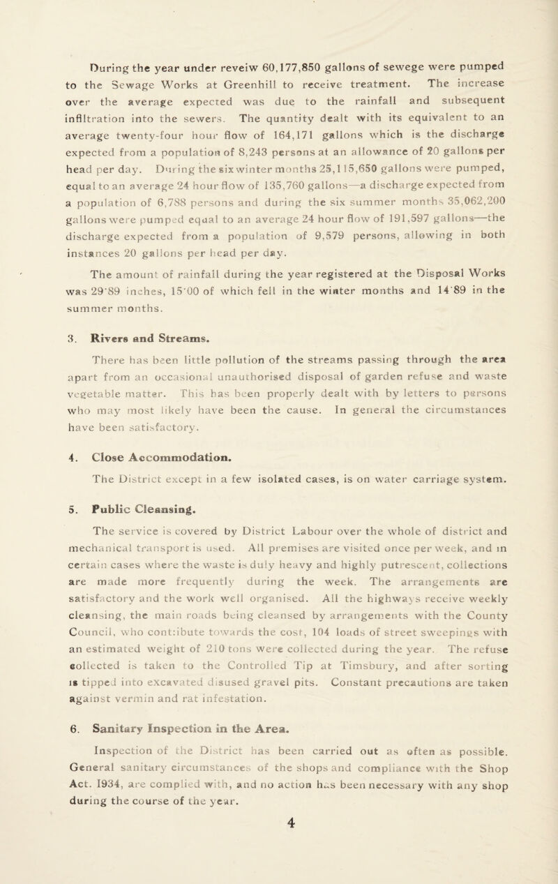 During the year under reveiw 60,177,850 gallons of sewege were pumped to the Sewage Works at Greenhill to receive treatment. The increase over the average expected was due to the rainfall and subsequent infiltration into the sewers. The quantity dealt with its equivalent to an average twenty-four hour flow of 164,171 gallons which is the discharge expected from a population of 8,243 persons at an allowance of 20 gallons per head per day. During the six winter months 25,115,650 gallons were pumped, equal to an average 24 hour flow of 135,760 gallons—a discharge expected from a population of 6,788 persons and during the six summer months 35,062,200 gallons were pumped equal to an average 24 hour flow of 191,597 gallons—the discharge expected from a population of 9,579 persons, allowing in both instances 20 gallons per head per day. The amount of rainfall during the year registered at the Disposal Works was 29'89 inches, 15’00 of which fell in the winter months and 14'89 in the summer months. 3. River® and Streams. There has been little pollution of the streams passing through the area apart from an occasional unauthorised disposal of garden refuse and waste vegetable matter. This has been properly dealt with by letters to persons who may most likely have been the cause. In general the circumstances have been satisfactory. 4. Close Accommodation. The District except in a few isolated cases, is on water carriage system. 5. Public Cleansing. The service is covered by District Labour over the whole of district and mechanical transport is used. All premises are visited once per week, and in certain cases where the waste is duly heavy and highly putrescent, collections are made more frequently during the week. The arrangements are satisfactory and the work well organised. All the highways receive weekly cleansing, the main roads being cleansed by arrangements with the County Council, who cont:ibute towards the cost, 104 loads of street sweepings with an estimated weight of 210 tons were collected during the year. The refuse collected is taken to the Controlled Tip at Timsbury, and after sorting is tipped into excavated disused gravel pits. Constant precautions are taken against vermin and rat infestation. 6. Sanitary Inspection in tbe Area. Inspection of the District has been carried out as often as possible. General sanitary circumstances of the shops and compliance with the Shop Act. 1934, are complied with, and no action lus been necessary with any shop during the course of the year.