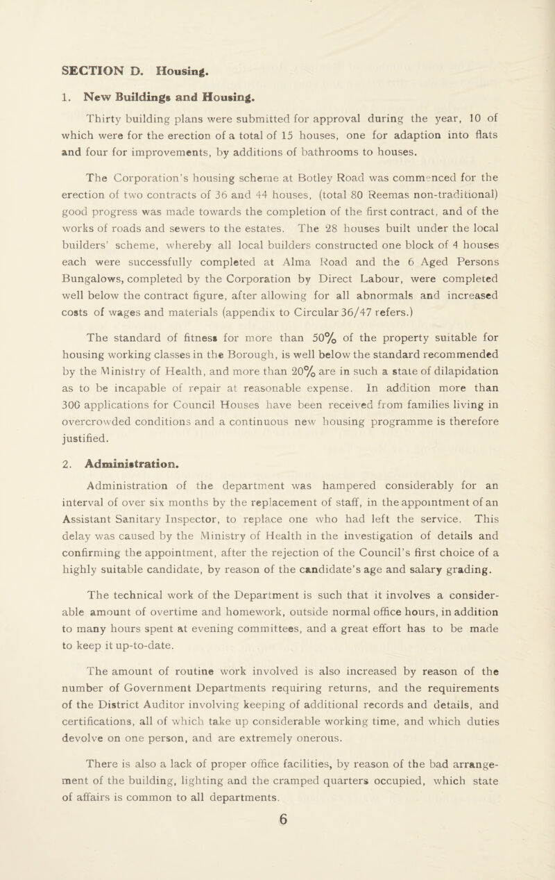 SECTION D. Housing. 1. New Building© and Housing. Thirty building plans were submitted for approval during the year, 10 of which were for the erection of a total of 15 houses, one for adaption into flats and four for improvements, by additions of bathrooms to houses. The Corporation’s housing scheme at Botley Road was commenced for the erection of two contracts of 36 and 44 houses, (total 80 Reemas non-tradicional) good progress was made towards the completion of the first contract, and of the works of roads and sewers to the estates. The 28 houses built under the local builders’ scheme, whereby all local builders constructed one block of 4 houses each were successfully completed at Alma Road and the 6 Aged Persons Bungalows, completed by the Corporation by Direct Labour, were completed well below the contract figure, after allowing for all abnormals and increased costs of wages and materials (appendix to Circular 36/47 refers.) The standard of fitness for more than 50% of the property suitable for housing working classes in the Borough, is well below the standard recommended by the Ministry of Health, and more than 20% are in such a state of dilapidation as to be incapable of repair at reasonable expense. In addition more than 300 applications for Council Houses have been received from families living in overcrowded conditions and a continuous new housing programme is therefore justified. 2. Administration. Administration of the department was hampered considerably for an interval of over six months by the replacement of staff, in the appointment of an Assistant Sanitary Inspector, to replace one who had left the service. This delay was caused by the Ministry of Health in the investigation of details and confirming the appointment, after the rejection of the Council’s first choice of a highly suitable candidate, by reason of the candidate’s age and salary grading. The technical work of the Department is such that it involves a consider¬ able amount of overtime and homework, outside normal office hours, in addition to many hours spent at evening committees, and a great effort has to be made to keep it up-to-date. The amount of routine work involved is also increased by reason of the number of Government Departments requiring returns, and the requirements of the District Auditor involving keeping of additional records and details, and certifications, all of which take up considerable working time, and which duties devolve on one person, and are extremely onerous. There is also a lack of proper office facilities, by reason of the bad arrange¬ ment of the building, lighting and the cramped quarters occupied, which state of affairs is common to all departments.