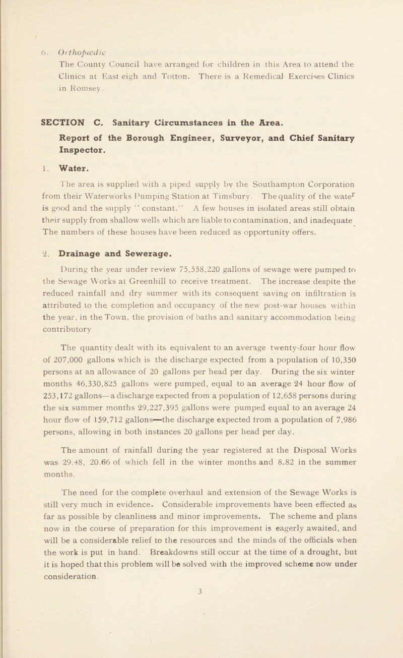 t 6. Orthopcedic The County Council have arranged for children in this Area to attend the Clinics at East eigh and Totton. There is a Remedical Exercises Clinics in Romsey. SECTION C. Sanitary Circumstances in the Area. Report of the Borough Engineer, Surveyor, and Chief Sanitary Inspector. 1. Water. The area is supplied with a piped supply by the Southampton Corporation from their Waterworks Pumping Station at Timsbury. The quality of the water is good and the supply “ constant.” A few houses in isolated areas still obtain their supply from shallow wells which are liable to contamination, and inadequate The numbers of these houses have been reduced as opportunity offers. 2. Drainage and Sewerage. During the year under review 75,558,220 gallons of sewage were pumped to the Sewage Works at Greenhill to receive treatment. The increase despite the reduced rainfall and dry summer writh its consequent saving on infiltration is attributed to the completion and occupancy of the new post-war houses within the year, in the Town, the provision of baths and sanitary accommodation being contributory The quantity dealt with its equivalent to an average twenty-four hour flow of 207,000 gallons which is the discharge expected from a population of 10,350 persons at an allowance of 20 gallons per head per day. During the six winter months 46,330,825 gallons were pumped, equal to an average 24 hour flow of 253,172 gallons—a discharge expected from a population of 12,658 persons during the six summer months 29,227,395 gallons were pumped equal to an average 24 hour flow of 159,712 gallons—the discharge expected from a population of 7,986 persons, allowing in both instances 20 gallons per head per day. The amount of rainfall during the year registered at the Disposal Works was 29.48, 20.66 of which fell in the winter months and 8.82 in the summer months. The need for the complete overhaul and extension of the Sewage Works is still very much in evidence. Considerable improvements have been effected as far as possible by cleanliness and minor improvements. The scheme and plans now in the course of preparation for this improvement is eagerly awaited, and will be a considerable relief to the resources and the minds of the officials when the work is put in hand.' Breakdowns still occur at the time of a drought, but it is hoped that this problem will be solved with the improved scheme now under consideration.