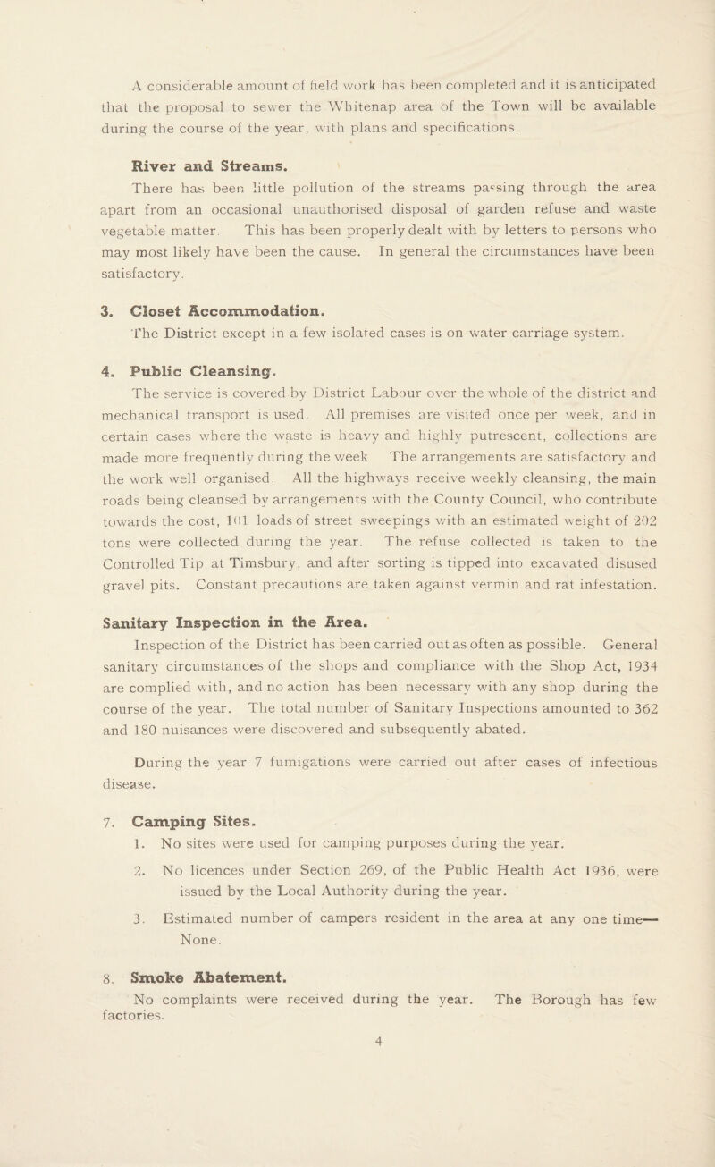 A considerable amount of field work has been completed and it is anticipated that the proposal to sewer the Whitenap area of the Town will be available during the course of the year, with plans and specifications. River and Streams. There has been little pollution of the streams parsing through the area apart from an occasional unauthorised disposal of garden refuse and waste vegetable matter. This has been properly dealt with by letters to persons who may most likely have been the cause. In general the circumstances have been satisfactory. 3. Closet Accommodation. The District except in a few isolated cases is on water carriage system. 4. Public Cleansing. The service is covered by District Labour over the whole of the district and mechanical transport is used. All premises are visited once per week, and in certain cases where the waste is heavy and highly putrescent, collections are made more frequently during the week The arrangements are satisfactory and the work well organised. All the highways receive weekly cleansing, the main roads being cleansed by arrangements with the County Council, who contribute towards the cost, 101 loads of street sweepings with an estimated weight of 202 tons were collected during the year. The refuse collected is taken to the Controlled Tip at Timsbury, and after sorting is tipped into excavated disused gravel pits. Constant precautions are taken against vermin and rat infestation. Sanitary Inspection in the Area. Inspection of the District has been carried out as often as possible. General sanitary circumstances of the shops and compliance with the Shop Act, 1934 are complied with, and no action has been necessary with any shop during the course of the year. The total number of Sanitary Inspections amounted to 362 and 180 nuisances were discovered and subsequently abated. During the year 7 fumigations were carried out after cases of infectious disease. 7. Camping Sites. 1. No sites were used for camping purposes during the year. 2. No licences under Section 269, of the Public Health Act 1936, were issued by the Local Authority during the year. 3. Estimated number of campers resident in the area at any one time— None. 8. Smoke Abatement. No complaints were received during the year. The Borough has few factories.