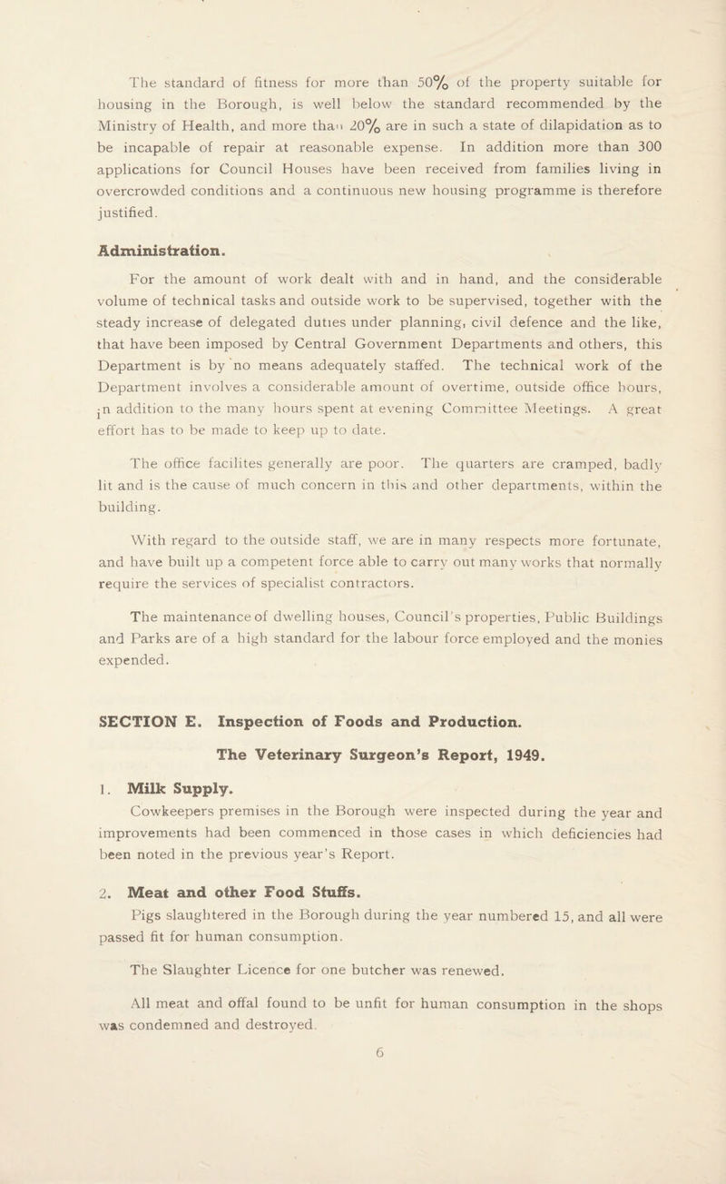 The standard of fitness for more than 50% °f the property suitable for housing in the Borough, is well below the standard recommended by the Ministry of Health, and more than 20% are in such a state of dilapidation as to be incapable of repair at reasonable expense. In addition more than 300 applications for Council Houses have been received from families living in overcrowded conditions and a continuous new housing programme is therefore justified. Administration. For the amount of work dealt with and in hand, and the considerable volume of technical tasks and outside work to be supervised, together with the steady increase of delegated duties under planning, civil defence and the like, that have been imposed by Central Government Departments and others, this Department is by no means adequately staffed. The technical work of the Department involves a considerable amount of overtime, outside office hours, ^n addition to the many hours spent at evening Committee Meetings. A great effort has to be made to keep up to date. The office facilites generally are poor. The quarters are cramped, badly lit and is the cause of much concern in this and other departments, within the building. With regard to the outside staff, we are in many respects more fortunate, and have built up a competent force able to carry out many works that normally require the services of specialist contractors. The maintenance of dwelling houses, Council s properties, Public Buildings and Parks are of a high standard for the labour force employed and the monies expended. SECTION E. Inspection of Foods and Production. The Veterinary Surgeon’s Report, 1949. ]. Milk Supply. Cowkeepers premises in the Borough were inspected during the year and improvements had been commenced in those cases in which deficiencies had been noted in the previous year’s Report. 2. Meat and other Food Stuffs. Pigs slaughtered in the Borough during the year numbered 15, and all were passed fit for human consumption. The Slaughter Licence for one butcher was renewed. All meat and offal found to be unfit for human consumption in the shops was condemned and destroyed.
