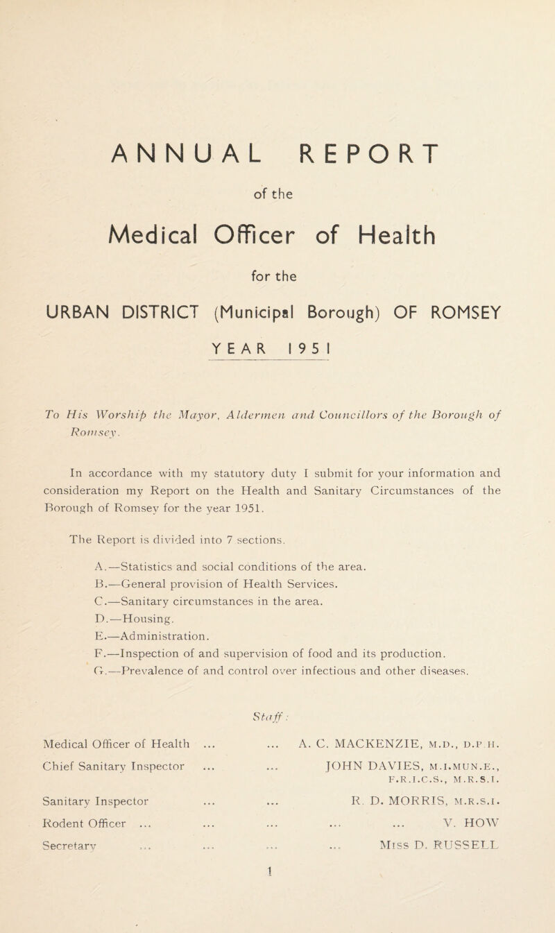 of the Medical Officer of Health for the URBAN DISTRICT (Municipal Borough) OF ROMSEY YEAR 1951 To His Worship the Mayor, Aldermen and Councillors of the Borough of Roinsey. In accordance with my statutory duty I submit for your information and consideration my Report on the Health and Sanitary Circumstances of the Borough of Romsev for the year 1951. The Report is divided into 7 sections. A. —Statistics and social conditions of the area. B. —General provision of Health Services. C. —Sanitary circumstances in the area. D. —Housing. E. —Administration. F. —Inspection of and supervision of food and its production. G. — Prevalence of and control over infectious and other diseases. Medical Officer of Health Chief Sanitary Inspector Sanitary Inspector Rodent Officer Secretary Staff: A. C. MACKENZIE, m.d., d.i> ii. JOHN DAVIES, M.i.mun.e., F.R.I.C.S., M.K.S.I. R. D. MORRIS, m.r.s.i. V. HOW Miss D. RUSSELL