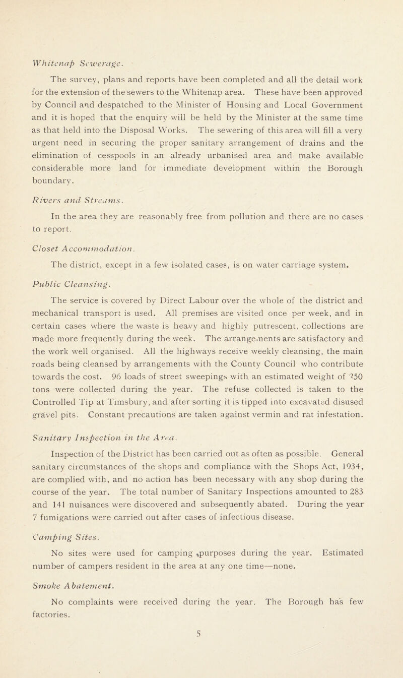 Wh itcnap Sewerage. The survey, plans and reports have been completed and all the detail work for the extension of the sewers to the Whitenap area. These have been approved by Council and despatched to the Minister of Housing and Local Government and it is hoped that the enquiry will be held by the Minister at the same time as that held into the Disposal Works. The sewering of this area will fill a very urgent need in securing the proper sanitary arrangement of drains and the elimination of cesspools in an already urbanised area and make available considerable more land for immediate development within the Borough boundary. Rivers and Streams. In the area they are reasonably free from pollution and there are no cases to report. Closet Accommodation. The district, except in a few isolated cases, is on water carriage system. Public Cleansing. The service is covered bv Direct Labour over the whole of the district and j mechanical transport is used. All premises are visited once per week, and in certain cases where the waste is heavy and highly putrescent, collections are made more frequently during the week. The arrangements are satisfactory and the work well organised. All the highways receive weekly cleansing, the main roads being cleansed by arrangements with the County Council who contribute towards the cost. 96 loads of street sweepings with an estimated weight of ^50 tons were collected during the year. The refuse collected is taken to the Controlled Tip at Timsbury, and after sorting it is tipped into excavated disused gravel pits. Constant precautions are taken against vermin and rat infestation. Sanitary Inspection in the Area. Inspection of the District has been carried out as often as possible. General sanitary circumstances of the shops and compliance with the Shops Act, 1934, are complied with, and no action has been necessary with any shop during the course of the year. The total number of Sanitary Inspections amounted to 283 and 141 nuisances were discovered and subsequently abated. During the year 7 fumigations were carried out after cases of infectious disease. Camp ing S ites. No sites were used for camping ^purposes during the year. Estimated number of campers resident in the area at any one time—none. Smoke Abatement. No complaints were received during the year. The Borough has few factories.