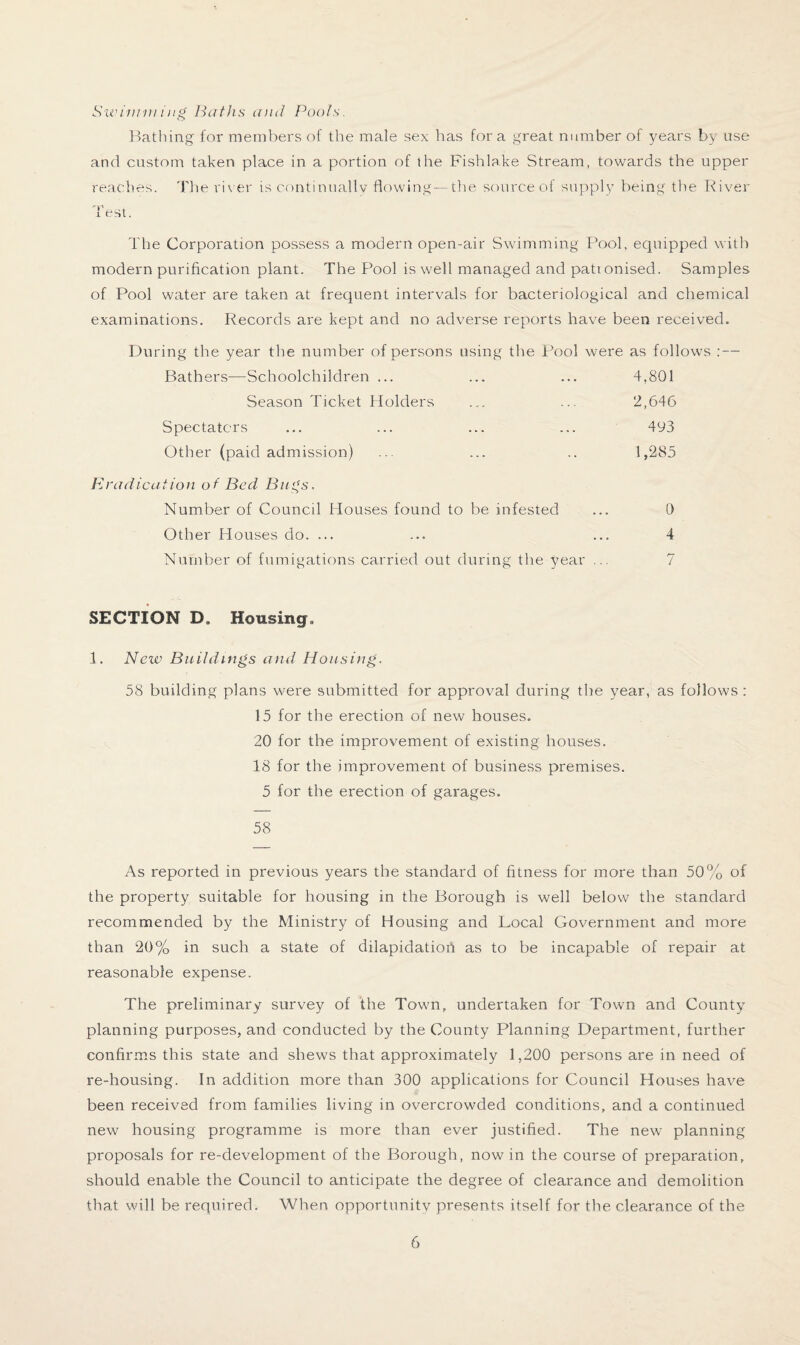 Swimming Baths and Pools. Bathing for members of the male sex has for a great number of years by use and custom taken place in a portion of the Fishlake Stream, towards the upper reaches. The river is c-ontinuaHv flowing—the source of supply being the River Test. The Corporation possess a modern open-air Swimming Pool, equipped with modern purification plant. The Pool is well managed and patronised. Samples of Pool water are taken at frequent intervals for bacteriological and chemical examinations. Records are kept and no adverse reports have been received. During the year the number of persons using the Pool were as follows : — Bathers—Schoolchildren ... ... ... 4,801 Season Ticket Holders ... ... 2,646 Spectators ... ... ... ... 493 Other (paid admission) ... ... .. 1,285 Eradication of Bed Bugs. Number of Council Houses found to be infested ... 0 Other Houses do. ... ... ... 4 Number of fumigations carried out during the year ... 7 SECTION D, Housing. 1. New Buildings and Housing. 58 building plans were submitted for approval during the year, as follows : 15 for the erection of new houses. 20 for the improvement of existing houses. 18 for the improvement of business premises. 5 for the erection of garages. 58 As reported in previous years the standard of fitness for more than 50% of the property suitable for housing in the Borough is well below the standard recommended by the Ministry of Housing and Local Government and more than 20% in such a state of dilapidation as to be incapable of repair at reasonable expense. The preliminary survey of the Town, undertaken for Town and County planning purposes, and conducted by the County Planning Department, further confirms this state and shews that approximately 1,200 persons are in need of re-housing. In addition more than 300 applications for Council Houses have been received from families living in overcrowded conditions, and a continued new housing programme is more than ever justified. The new planning proposals for re-development of the Borough, now in the course of preparation, should enable the Council to anticipate the degree of clearance and demolition that will be required. When opportunity presents itself for the clearance of the