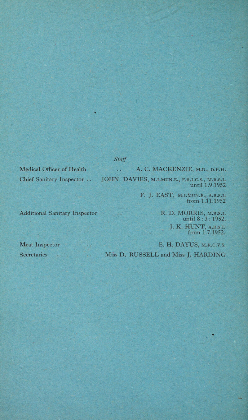 Staff Medical Officer of Health .. A. C. MACKENZIE, m.d., d.p.h. Chief Sanitary Inspector . . JOHN DAVIES, m.i.mun.e., f.r.i.c.s., m.r.s.i. until 1.9.1952 F. J. EAST, M.I.MUN.E., A.R.S.I. from 1.11.1952 Additional Sanitary Inspector .. R. D. MORRIS, m.r.s.i. until 8:3: 1952. J. K. EIUNT, a.r.s.i. from 1.7.1952. Meat Inspector . . . . E. H. DAYUS, m.r.c.v.s. Secretaries . . Miss D. RUSSELL and Miss J. HARDING