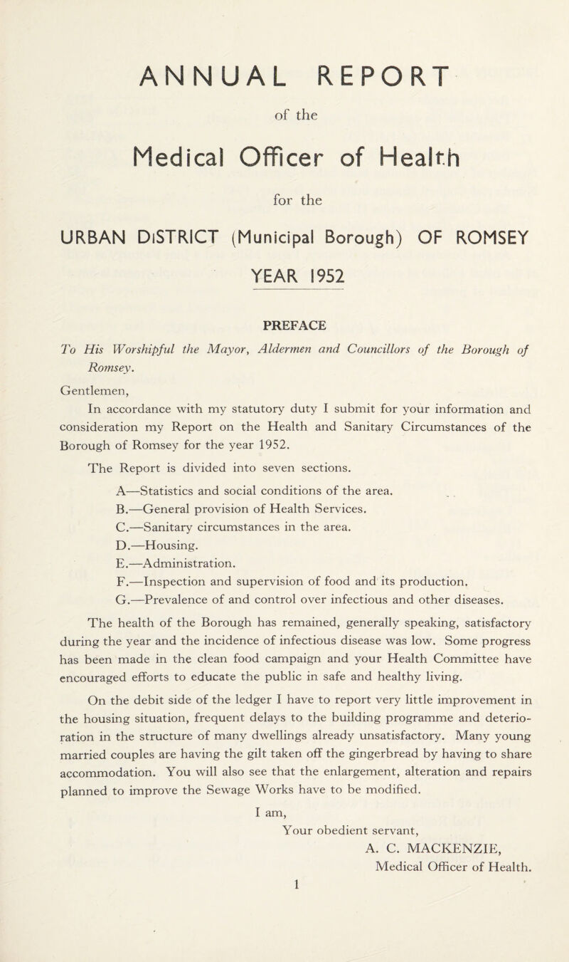 ANNUAL REPORT of the Medical Officer of Health for the URBAN DISTRICT (Municipal Borough) OF ROMSEY YEAR 1952 PREFACE To His Worshipful the Mayor, Aldermen and Councillors of the Borough of Romsey. Gentlemen, In accordance with my statutory duty I submit for your information and consideration my Report on the Health and Sanitary Circumstances of the Borough of Romsey for the year 1952. The Report is divided into seven sections. A—Statistics and social conditions of the area. B. —General provision of Health Services. C. —Sanitary circumstances in the area. D. —Housing. E. —Administration. F. —Inspection and supervision of food and its production. G. —Prevalence of and control over infectious and other diseases. The health of the Borough has remained, generally speaking, satisfactory during the year and the incidence of infectious disease was low. Some progress has been made in the clean food campaign and your Health Committee have encouraged efforts to educate the public in safe and healthy living. On the debit side of the ledger I have to report very little improvement in the housing situation, frequent delays to the building programme and deterio¬ ration in the structure of many dwellings already unsatisfactory. Many young married couples are having the gilt taken off the gingerbread by having to share accommodation. You will also see that the enlargement, alteration and repairs planned to improve the Sewage Works have to be modified. I am, Your obedient servant, A. C. MACKENZIE, Medical Officer of Health.