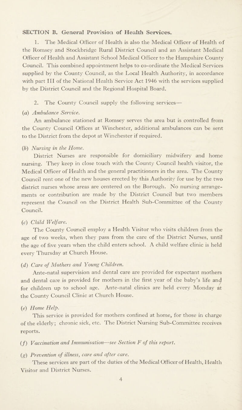 SECTION B. General Provision of Health Services. 1. The Medical Officer of Health is also the Medical Officer of Health of the Romsey and Stockbridge Rural District Council and an Assistant Medical Officer of Health and Assistant School Medical Officer to the Hampshire County Council. This combined appointment helps to co-ordinate the Medical Services supplied by the County Council, as the Local Health Authority, in accordance with part III of the National Health Service Act 1946 with the services supplied by the District Council and the Regional Hospital Board. 2. The County Council supply the following services— (a) Ambulance Service. An ambulance stationed at Romsey serves the area but is controlled from the County Council Offices at Winchester, additional ambulances can be sent to the District from the depot at Winchester if required. (b) Nursing in the Home. District Nurses are responsible for domiciliary midwifery and home nursing. They keep in close touch with the County Council health visitor, the Medical Officer of Health and the general practitioners in the area. The County Council rent one of the new houses erected by this Authority for use by the two district nurses whose areas are centered on the Borough. No nursing arrange¬ ments or contribution are made by the District Council but two members represent the Council on the District Health Sub-Committee of the County Council. (c) Child Welfare. The County Council employ a Health Visitor who visits children from the age of two weeks, when they pass from the care of the District Nurses, until the age of five years when the child enters school. A child welfare clinic is held every Thursday at Church House. (d) Care of Mothers and Young Children. Ante-natal supervision and dental care are provided for expectant mothers and dental care is provided for mothers in the first year of the baby’s life and for children up to school age. Ante-natal clinics are held every Monday at the County Council Clinic at Church House. (e) Home Help. This service is provided for mothers confined at home, for those in charge of the elderly; chronic sick, etc. The District Nursing Sub-Committee receives reports. (/) Vaccination and Immunisation—see Section F of this report. (a) Prevention of illness, care and after care. These services are part of the duties of the Medical Officer of Health, Health Visitor and District Nurses.