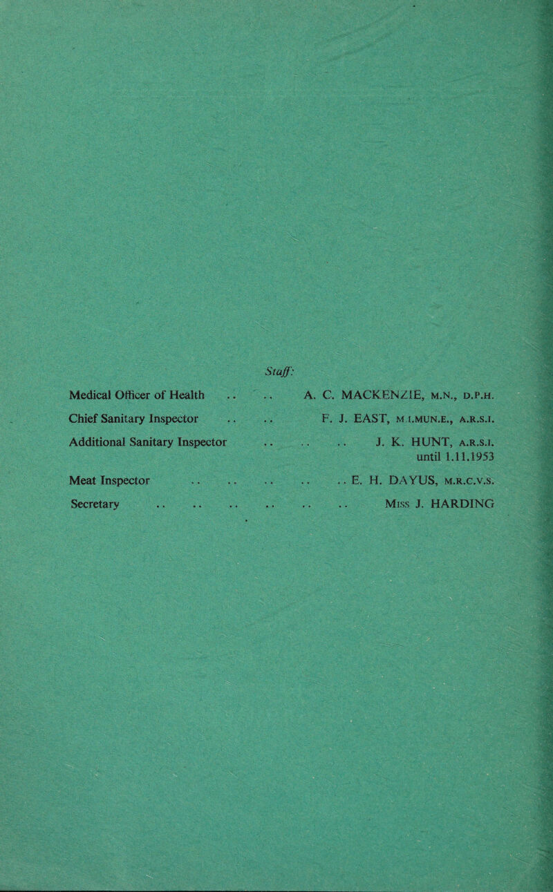 Medical Officer of Health Chief Sanitary Inspector Additional Sanitary Inspector Meat Inspector Secretary Staff: A. C. MACKENZIE, m.n., d.p.h. F. J. EAST, M I.MUN.E., A.R.S.I. J. K. HUNT, a.r.s.i. until 1.11.1953 .. E. H. DA YUS, m.r.c.v.s. . Miss J. HARDING