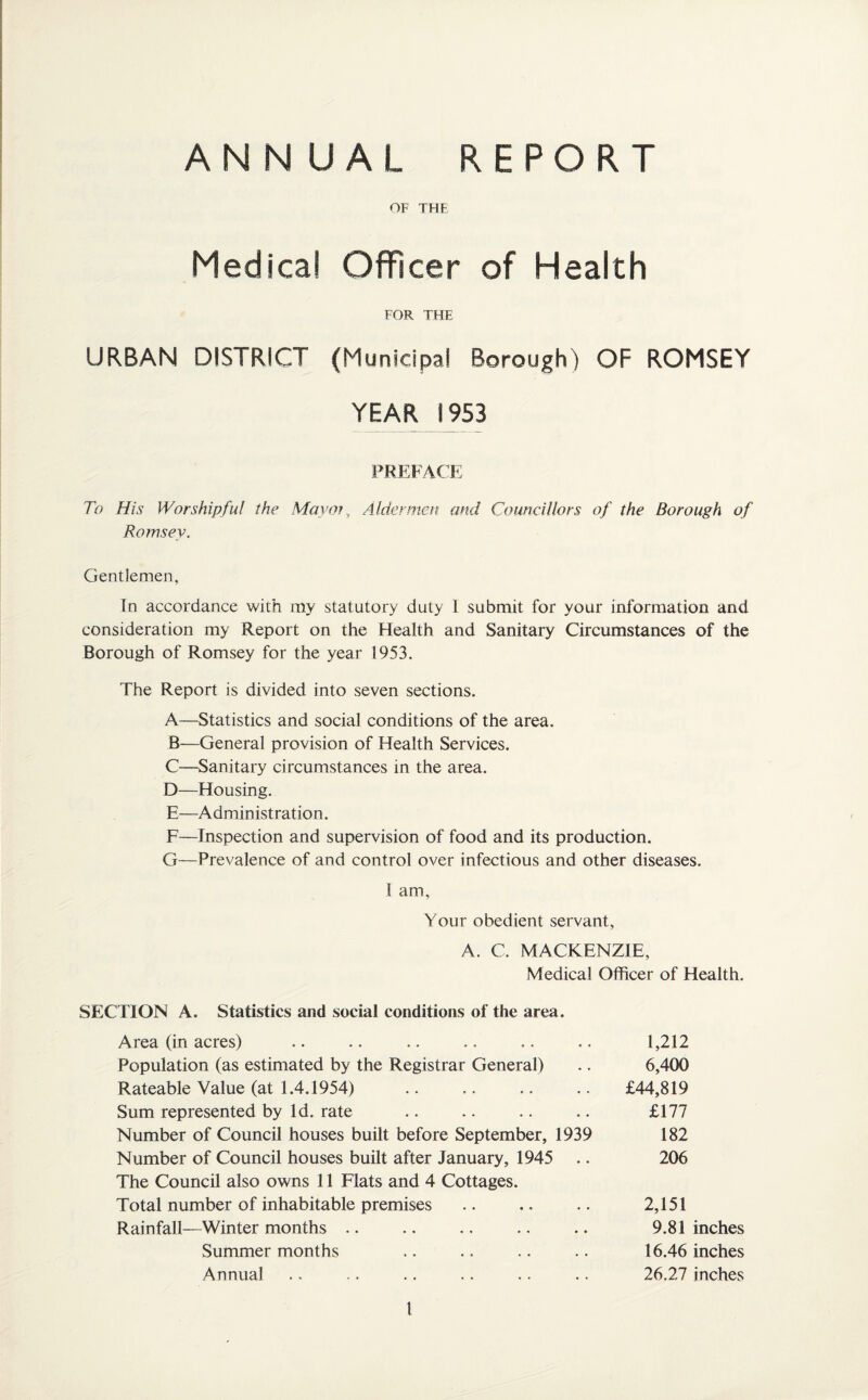 ANNUAL REPORT OF THE Medical Officer of Health FOR THE URBAN DISTRICT (Municipal Borough) OF ROMSEY YEAR 1953 PREFACE To His Worshipful the Mayor , Aldermen and Councillors of the Borough of Romsey. Gentlemen, In accordance with my statutory duty 1 submit for your information and consideration my Report on the Health and Sanitary Circumstances of the Borough of Romsey for the year 1953. The Report is divided into seven sections. A—Statistics and social conditions of the area. B—General provision of Health Services. C—Sanitary circumstances in the area. D—Housing. E—Administration. F—Inspection and supervision of food and its production. G—Prevalence of and control over infectious and other diseases. I am. Your obedient servant, A. C. MACKENZIE, Medical Officer of Health. SECTION A. Statistics and social conditions of the area. Area (in acres) Population (as estimated by the Registrar General) Rateable Value (at 1.4.1954) Sum represented by Id. rate Number of Council houses built before September, 1939 Number of Council houses built after January, 1945 The Council also owns 11 Flats and 4 Cottages. Total number of inhabitable premises Rainfall—Winter months £44,819 2,151 9.81 inches 16.46 inches 26.27 inches 1,212 6,400 £177 182 206 Summer months Annual