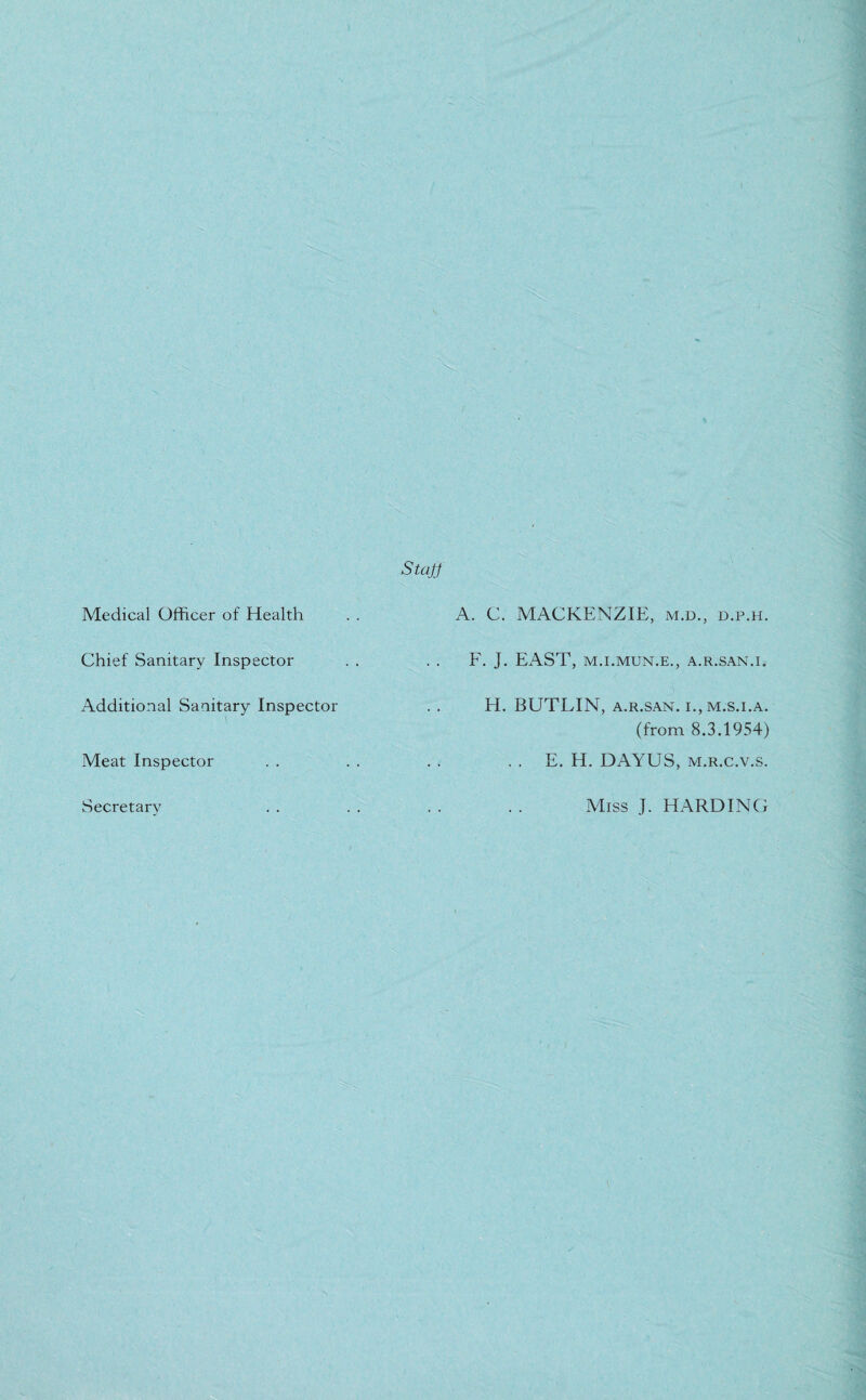 Medical Officer of Health A. C. MACKENZIE, m.d., d.p.h. Staff Chief Sanitary Inspector Additional Sanitary Inspector Meat Inspector Secretary F. J. EAST, M.I.MUN.E., A.R.SAN.I. H. BUTLIN, A.R.SAN. I., M.S.I.A. (from 8.3.1954) . . E. H. DAYUS, m.r.c.v.s. Miss J. HARDING