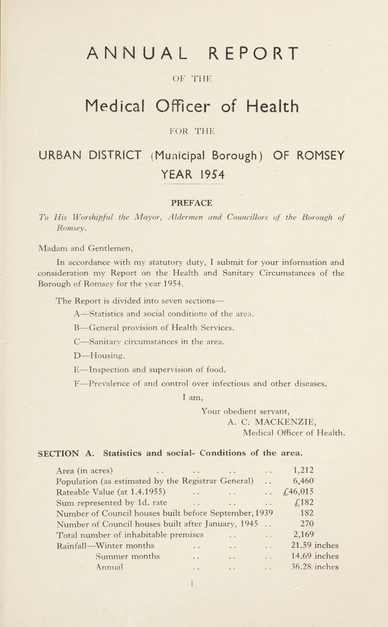 ANNUAL REPORT OF THE Medical Officer of Health FOR THE URBAN DISTRICT (Municipal Borough) OF ROMSEY YEAR 1954 PREFACE To His Worshipful the Mayor, Aldermen and Councillors of the Borough of Romsey. Madam and Gentlemen, In accordance with my statutory duty, I submit for your information and consideration my Report on the Health and Sanitary Circumstances of the Borough of Romsey for the year 1954. The Report is divided into seven sections— A—Statistics and social conditions of the area. B—General provision of Health Services. C—Sanitary circumstances in the area. D—Housing. E—Inspection and supervision of food. F—-Prevalence of and control over infectious and other diseases. I am, Your obedient servant, A. C. MACKENZIE, Medical Officer of Health. SECTION A. Statistics and social- Conditions of the area. Area (in acres) . . . . . . . . 1,212 Population (as estimated by the Registrar General) . . 6,460 Rateable Value (at 1.4.1955) . . . . . , £46,015 Sum represented by Id. rate . . . . . . £182 Number of Council houses built before September, 1939 182 Number of Council houses built after January, 1945 . . 270 Total number of inhabitable premises . . . . 2,169 Rainfall—Winter months . . . . . . 21.59 inches Summer months . . . . . . 14.69 inches Annual . . . . . . 36.28 inches t