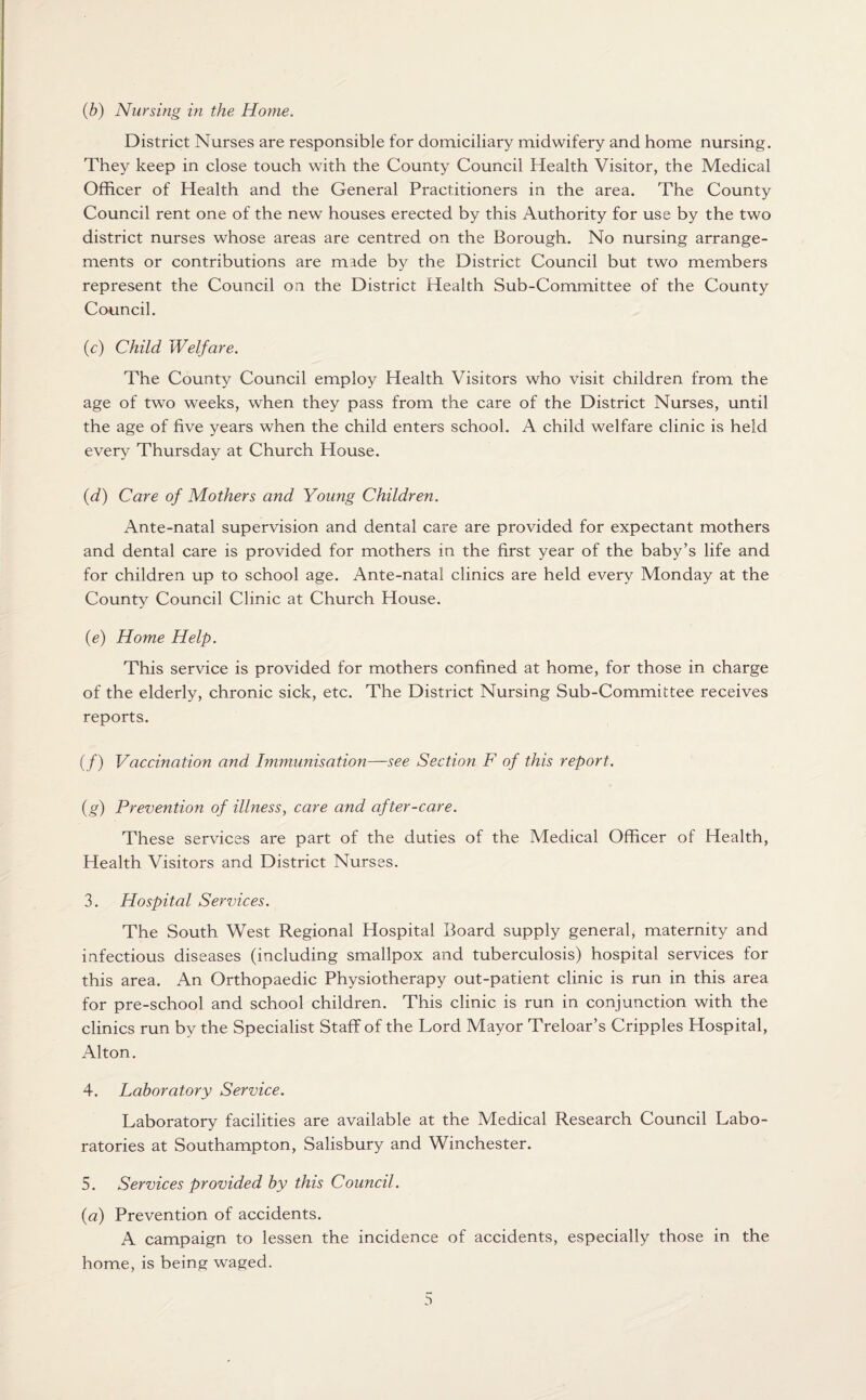 District Nurses are responsible for domiciliary midwifery and home nursing. They keep in close touch with the County Council Health Visitor, the Medical Officer of Health and the General Practitioners in the area. The County Council rent one of the new houses erected by this Authority for use by the two district nurses whose areas are centred on the Borough. No nursing arrange¬ ments or contributions are made by the District Council but two members represent the Council on the District Health Sub-Committee of the County Council. (c) Child Welfare. The County Council employ Health Visitors who visit children from the age of two weeks, when they pass from the care of the District Nurses, until the age of five years when the child enters school. A child welfare clinic is held every Thursday at Church House. (d) Care of Mothers and Young Children. Ante-natal supervision and dental care are provided for expectant mothers and dental care is provided for mothers in the first year of the baby’s life and for children up to school age. Ante-natal clinics are held every Monday at the County Council Clinic at Church House. (e) Home Help. This service is provided for mothers confined at home, for those in charge of the elderly, chronic sick, etc. The District Nursing Sub-Committee receives reports. (/) Vaccination and Immunisation—see Section F of this report. (g) Prevention of illness, care and after-care. These services are part of the duties of the Medical Officer of Health, Health Visitors and District Nurses. 3. Hospital Services. The South West Regional Hospital Board supply general, maternity and infectious diseases (including smallpox and tuberculosis) hospital services for this area. An Orthopaedic Physiotherapy out-patient clinic is run in this area for pre-school and school children. This clinic is run in conjunction with the clinics run by the Specialist Staff of the Lord Mayor Treloar’s Cripples Hospital, Alton. 4. Laboratory Service. Laboratory facilities are available at the Medical Research Council Labo¬ ratories at Southampton, Salisbury and Winchester. 5. Services provided by this Council. {a) Prevention of accidents. A campaign to lessen the incidence of accidents, especially those in the home, is being waged.