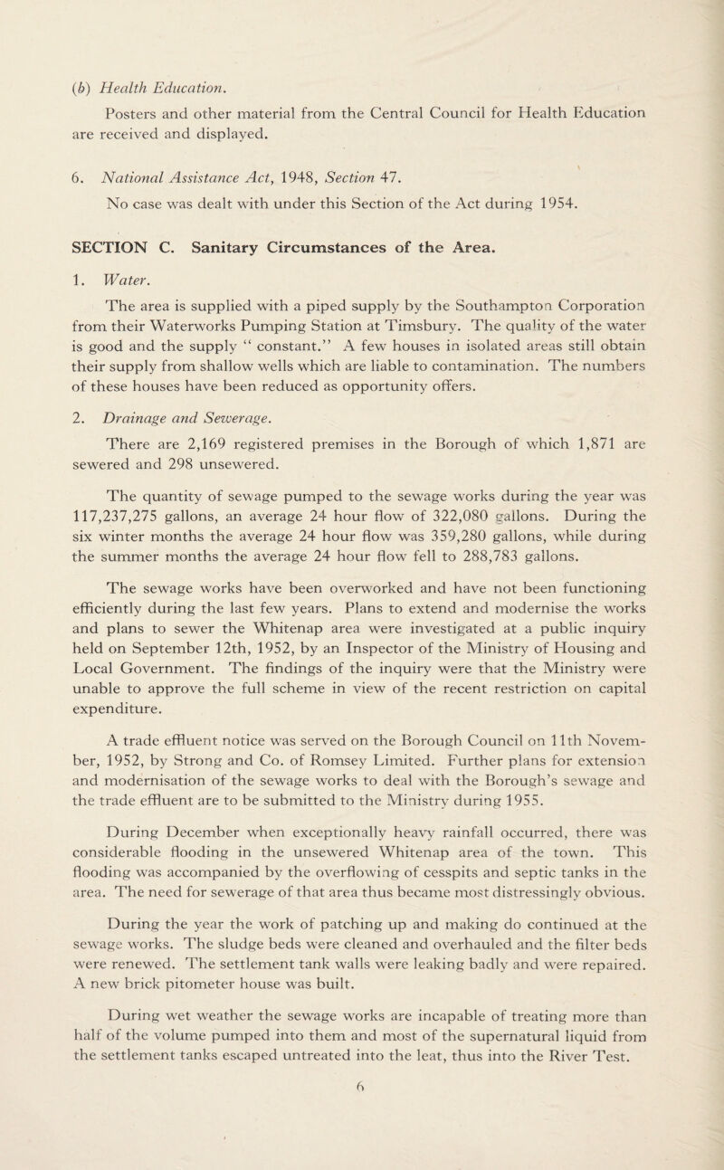 (b) Health Education. Posters and other material from the Central Council for Health Education are received and displayed. \ 6. National Assistance Act, 1948, Section 47. No case was dealt with under this Section of the Act during 1954. SECTION C. Sanitary Circumstances of the Area. 1. Water. The area is supplied with a piped supply by the Southampton Corporation from their Waterworks Pumping Station at Timsbury. The quality of the water is good and the supply “ constant.” A few houses in isolated areas still obtain their supply from shallow wells which are liable to contamination. The numbers of these houses have been reduced as opportunity offers. 2. Drainage and Seiuerage. There are 2,169 registered premises in the Borough of which 1,871 are sewered and 298 unsewered. The quantity of sewage pumped to the sewage works during the year was 117,237,275 gallons, an average 24 hour flow of 322,080 gallons. During the six winter months the average 24 hour flow was 359,280 gallons, while during the summer months the average 24 hour flow fell to 288,783 gallons. The sewage works have been overworked and have not been functioning efficiently during the last few years. Plans to extend and modernise the works and plans to sewer the Whitenap area were investigated at a public inquiry held on September 12th, 1952, by an Inspector of the Ministry of Housing and Local Government. The findings of the inquiry were that the Ministry were unable to approve the full scheme in view of the recent restriction on capital expenditure. A trade effluent notice was served on the Borough Council on 11th Novem¬ ber, 1952, by Strong and Co. of Romsey Limited. Further plans for extension and modernisation of the sewage works to deal with the Borough’s sewage and the trade effluent are to be submitted to the Ministry during 1955. During December when exceptionally heavy rainfall occurred, there was considerable flooding in the unsewered Whitenap area of the town. This flooding was accompanied by the overflowing of cesspits and septic tanks in the area. The need for sewerage of that area thus became most distressingly obvious. During the year the work of patching up and making do continued at the sewage works. The sludge beds were cleaned and overhauled and the filter beds were renewed. The settlement tank walls were leaking badly and were repaired. A new brick pitometer house was built. During wet weather the sewage works are incapable of treating more than half of the volume pumped into them and most of the supernatural liquid from the settlement tanks escaped untreated into the leat, thus into the River Test.