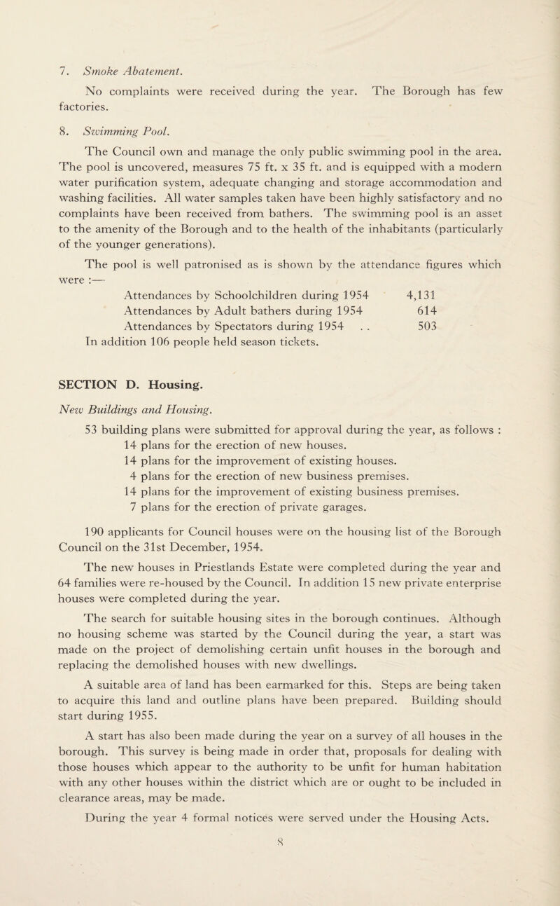 7. Smoke Abatement. No complaints were received during the year. The Borough has few factories. 8. Szvimming Pool. The Council own and manage the only public swimming pool in the area. The pool is uncovered, measures 75 ft. x 35 ft. and is equipped with a modern water purification system, adequate changing and storage accommodation and washing facilities. All water samples taken have been highly satisfactory and no complaints have been received from bathers. The swimming pool is an asset to the amenity of the Borough and to the health of the inhabitants (particularly of the younger generations). The pool is well patronised as is shown by the attendance figures which were :— Attendances by Schoolchildren during 1954 4,131 Attendances by Adult bathers during 1954 614 Attendances by Spectators during 1954 . . 503 In addition 106 people held season tickets. SECTION D. Housing. Nezv Buildings and Housing. 53 building plans were submitted for approval during the year, as follows : 14 plans for the erection of new houses. 14 plans for the improvement of existing houses. 4 plans for the erection of new business premises. 14 plans for the improvement of existing business premises. 7 plans for the erection of private garages. 190 applicants for Council houses were on the housing list of the Borough Council on the 31st December, 1954. The new houses in Priestlands Estate were completed during the year and 64 families were re-housed by the Council. In addition 15 new private enterprise houses were completed during the year. The search for suitable housing sites in the borough continues. Although no housing scheme was started by the Council during the year, a start was made on the project of demolishing certain unfit houses in the borough and replacing the demolished houses with new dwellings. A suitable area of land has been earmarked for this. Steps are being taken to acquire this land and outline plans have been prepared. Building should start during 1955. A start has also been made during the year on a survey of all houses in the borough. This survey is being made in order that, proposals for dealing with those houses which appear to the authority to be unfit for human habitation with any other houses within the district which are or ought to be included in clearance areas, may be made. During the year 4 formal notices were served under the Housing Acts.