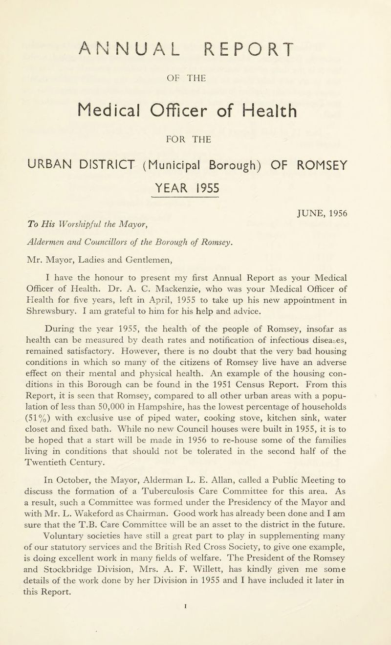 OF THE Medical Officer of Health FOR THE URBAN DISTRICT (Municipal Borough) OF ROMSEY YEAR 1955 JUNE, 1956 To His Worshipful the Mayor, Aldermen and Councillors of the Borough of Romsey. Mr. Mayor, Ladies and Gentlemen, I have the honour to present my first Annual Report as your Medical Officer of Health. Dr. A. C. Mackenzie, who was your Medical Officer of Health for five years, left in April, 1955 to take up his new appointment in Shrewsbury. I am grateful to him for his help and advice. During the year 1955, the health of the people of Romsey, insofar as health can be measured by death rates and notification of infectious disea&es, remained satisfactory. However, there is no doubt that the very bad housing conditions in which so many of the citizens of Romsey live have an adverse effect on their mental and physical health. An example of the housing con¬ ditions in this Borough can be found in the 1951 Census Report. From this Report, it is seen that Romsey, compared to all other urban areas with a popu¬ lation of less than 50,000 in Flampshire, has the lowest percentage of households (51%) with exclusive use of piped water, cooking stove, kitchen sink, water closet and fixed bath. While no new Council houses were built in 1955, it is to be hoped that a start will be made in 1956 to re-house some of the families living in conditions that should not be tolerated in the second half of the Twentieth Century. In October, the Mayor, Alderman L. E. Allan, called a Public Meeting to discuss the formation of a Tuberculosis Care Committee for this area. As a result, such a Committee was formed under the Presidency of the Mayor and with Mr. L. Wakeford as Chairman. Good work has already been done and I am sure that the T.B. Care Committee will be an asset to the district in the future. Voluntary societies have still a great part to play in supplementing many of our statutory services and the British Red Cross Society, to give one example, is doing excellent work in many fields of welfare. The President of the Romsey and Stockbridge Division, Mrs. A. F. Willett, has kindly given me some details of the work done by her Division in 1955 and I have included it later in this Report.
