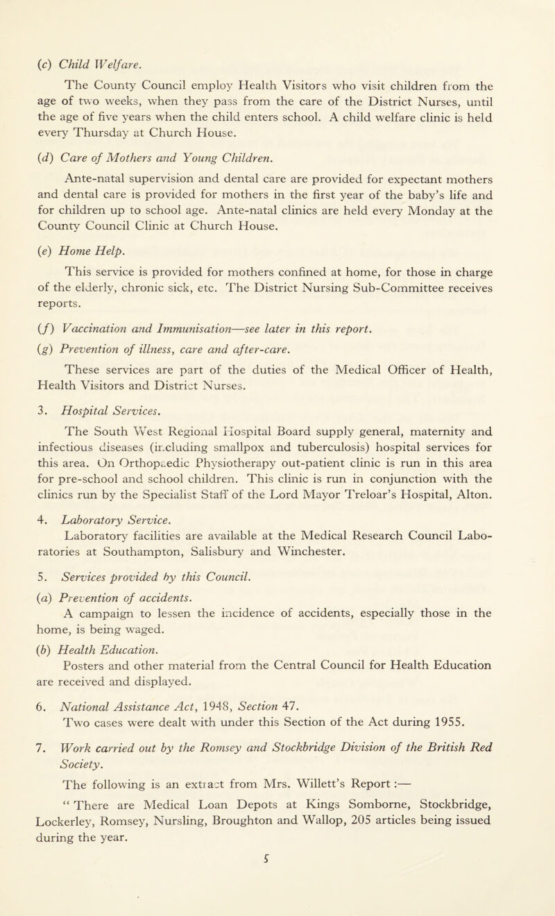 (c) Child Welfare. The County Council employ Health Visitors who visit children from the age of two weeks, when they pass from the care of the District Nurses, until the age of five years when the child enters school. A child welfare clinic is held every Thursday at Church House. (d) Care of Mothers and Young Children. Ante-natal supervision and dental care are provided for expectant mothers and dental care is provided for mothers in the first year of the baby’s life and for children up to school age. Ante-natal clinics are held every Monday at the County Council Clinic at Church House. (e) Home Help. This service is provided for mothers confined at home, for those in charge of the elderly, chronic sick, etc. The District Nursing Sub-Committee receives reports. (/) Vaccination and Immunisation—see later in this report. (g) Prevention of illness, care and after-care. These services are part of the duties of the Medical Officer of Health, Health Visitors and District Nurses. 3. Hospital Services. The South West Regional Hospital Board supply general, maternity and infectious diseases (including smallpox and tuberculosis) hospital services for this area. On Orthopaedic Physiotherapy out-patient clinic is run in this area for pre-school and school children. This clinic is run in conjunction with the clinics run by the Specialist Staff of the Lord Mayor Treloar’s Hospital, Alton. 4. Laboratory Service. Laboratory facilities are available at the Medical Research Council Labo¬ ratories at Southampton, Salisbury and Winchester. 5. Services provided by this Council. (a) Prevention of accidents. A campaign to lessen the incidence of accidents, especially those in the home, is being waged. (b) Health Education. Posters and other material from the Central Council for Health Education are received and displayed. 6. National Assistance Act, 1948, Section 47. Two cases were dealt with under this Section of the Act during 1955. 7. Work carried out by the Romsey and Stockbridge Division of the British Red Society. The following is an extract from Mrs. Willett’s Report:— “ There are Medical Loan Depots at Kings Somborne, Stockbridge, Lockerley, Romsey, Nursling, Broughton and Wallop, 205 articles being issued during the year.