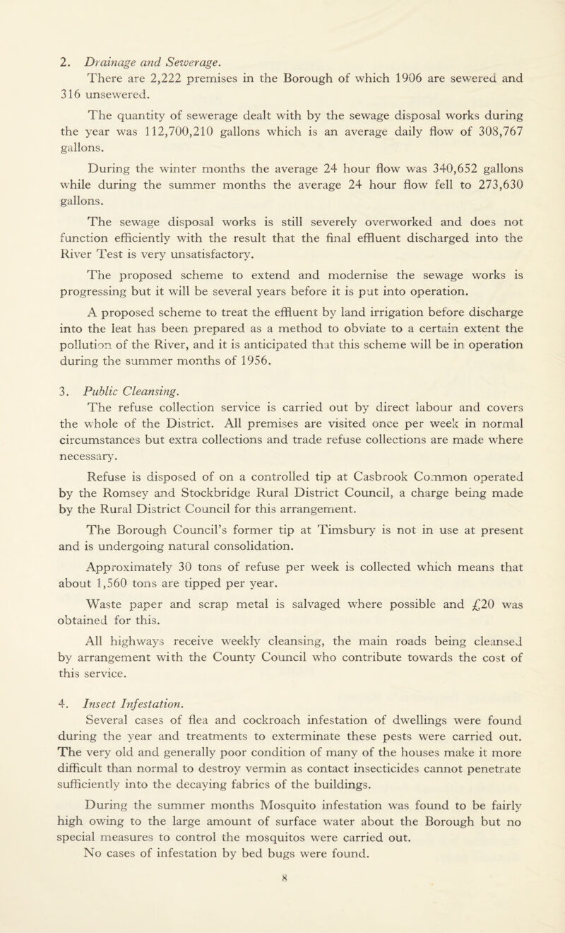 2. Drainage and Sewerage. There are 2,222 premises in the Borough of which 1906 are sewered and 316 unsewered. The quantity of sewerage dealt with by the sewage disposal works during the year was 112,700,210 gallons which is an average daily flow of 308,767 gallons. During the winter months the average 24 hour flow was 340,652 gallons while during the summer months the average 24 hour flow fell to 273,630 gallons. The sewage disposal works is still severely overworked and does not function efficiently with the result that the final effluent discharged into the River Test is very unsatisfactory. The proposed scheme to extend and modernise the sewage works is progressing but it will be several years before it is put into operation. A proposed scheme to treat the effluent by land irrigation before discharge into the leat has been prepared as a method to obviate to a certain extent the pollution of the River, and it is anticipated that this scheme will be in operation during the summer months of 1956. 3. Public Cleansing. The refuse collection service is carried out by direct labour and covers the whole of the District. All premises are visited once per week in normal circumstances but extra collections and trade refuse collections are made where necessary. Refuse is disposed of on a controlled tip at Casbrook Common operated by the Romsey and Stockbridge Rural District Council, a charge being made by the Rural District Council for this arrangement. The Borough Council’s former tip at Timsbury is not in use at present and is undergoing natural consolidation. Approximately 30 tons of refuse per week is collected which means that about 1,560 tons are tipped per year. Waste paper and scrap metal is salvaged where possible and £20 was obtained for this. All highways receive weekly cleansing, the main roads being cleansed by arrangement with the County Council who contribute towards the cost of this service. 4. Insect Infestation. Several cases of flea and cockroach infestation of dwellings were found during the year and treatments to exterminate these pests were carried out. The very old and generally poor condition of many of the houses make it more difficult than normal to destroy vermin as contact insecticides cannot penetrate sufficiently into the decaying fabrics of the buildings. During the summer months Mosquito infestation was found to be fairly high owing to the large amount of surface water about the Borough but no special measures to control the mosquitos were carried out. No cases of infestation by bed bugs were found.