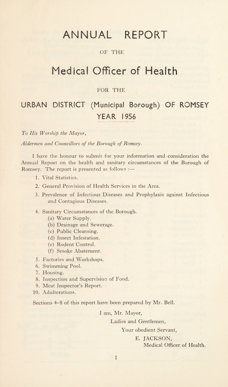 ANNUAL REPORT OF THE Medical Officer of Health FOR THE URBAN DISTRICT (Municipal Borough) OF ROMSEY YEAR 1956 To His Worship the Mayor, Aldermen and Councillors of the Borough of Romsey. I have the honour to submit for your information and consideration the Annual Report on the health and sanitary circumstances of the Borough of Romsey. The report is presented as follows :— 1. Vital Statistics. 2. General Provision of Health Services in the Area. 3. Prevalence of Infectious Diseases and Prophylaxis against Infectious and Contagious Diseases. 4. Sanitary Circumstances of the Borough. (a) Water Supply. (b) Drainage and Sewerage. (c) Public Cleansing. (d) Insect Infestation. (e) Rodent Control. (f) Smoke Abatement. 5. Factories and Workshops. 6. Swimming Pool. 7. Housing. 8. Inspection and Supervision of Food. 9. Meat Inspector’s Report. 10. Adulterations. Sections 4-8 of this report have been prepared by Mr. Bell. I am, Mr. Mayor, Ladies and Gentlemen, Your obedient Servant, E. JACKSON, Medical Officer of Health.