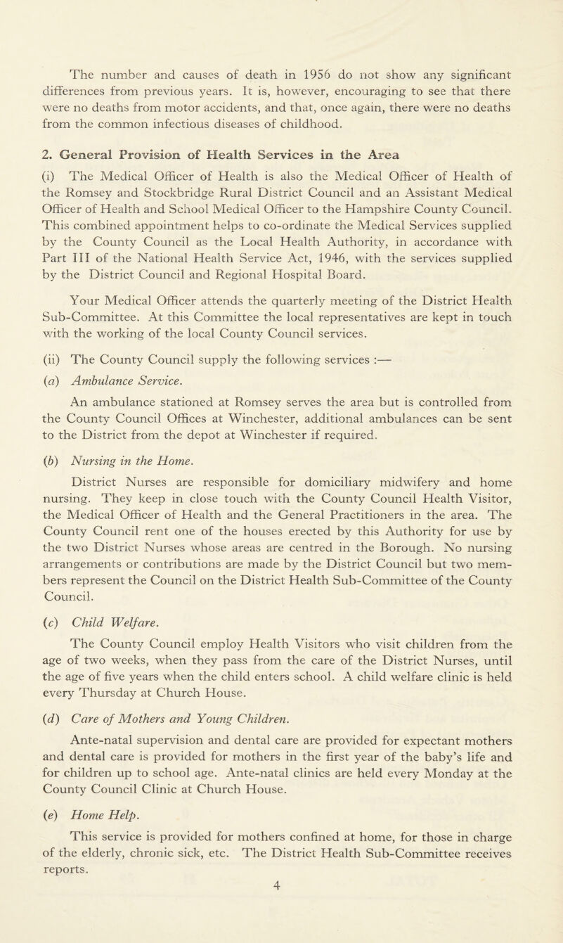 The number and causes of death in 1956 do not show any significant differences from previous years. It is, however, encouraging to see that there were no deaths from motor accidents, and that, once again, there were no deaths from the common infectious diseases of childhood. 2. General Provision of Health Services in the Area (i) The Medical Officer of Health is also the Medical Officer of Health of the Romsey and Stockbridge Rural District Council and an Assistant Medical Officer of Health and School Medical Officer to the Hampshire County Council. This combined appointment helps to co-ordinate the Medical Services supplied by the County Council as the Local Health Authority, in accordance with Part III of the National Health Service Act, 1946, with the services supplied by the District Council and Regional Hospital Board. Your Medical Officer attends the quarterly meeting of the District Health Sub-Committee. At this Committee the local representatives are kept in touch with the working of the local County Council services. (ii) The County Council supply the following services :—- (a) Ambulance Service. An ambulance stationed at Romsey serves the area but is controlled from the County Council Offices at Winchester, additional ambulances can be sent to the District from the depot at Winchester if required. (b) Nursing in the Home. District Nurses are responsible for domiciliary midwifery and home nursing. They keep in close touch with the County Council Health Visitor, the Medical Officer of Health and the General Practitioners in the area. The County Council rent one of the houses erected by this Authority for use by the two District Nurses whose areas are centred in the Borough. No nursing arrangements or contributions are made by the District Council but two mem¬ bers represent the Council on the District Health Sub-Committee of the County Council. (c) Child Welfare. The County Council employ Health Visitors who visit children from the age of two weeks, when they pass from the care of the District Nurses, until the age of five years when the child enters school. A child welfare clinic is held every Thursday at Church House. (d) Care of Mothers and Young Children. Ante-natal supervision and dental care are provided for expectant mothers and dental care is provided for mothers in the first year of the baby’s life and for children up to school age. Ante-natal clinics are held every Monday at the County Council Clinic at Church House. (e) Home Help. This service is provided for mothers confined at home, for those in charge of the elderly, chronic sick, etc. The District Health Sub-Committee receives reports.