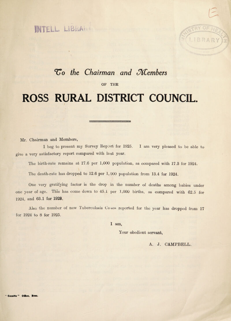 III!ELL LIBhA* Vo the Chairman and (Members OF THE ROSS RURAL DISTRICT COUNCIL. Mr. Chairman and Members, I beg to present my Survey Beport for 1925. I am very pleased to be able to give a very satisfactory report compared with last year. The birth-rate remains at 17.6 per 1,000 population, as compared with 17.3 for 1924. The death-rate has dropped to 12.6 per 1,000 population from 13.4 for 1924. One very gratifying factor is the drop in the number of deaths among babies under one year of age. This has come down to 45.1 per 1.000 births, as compared with 62.5 for 1924, and 63.1 for 1928. Also: the number of new Tuberculosis Cases reported for the year has dropped from 17 for 1924 to 8 for 1925. I am, Your obedient servant, A. J. CAMPBELL. •• Qiutti ” Oa««. Rest.