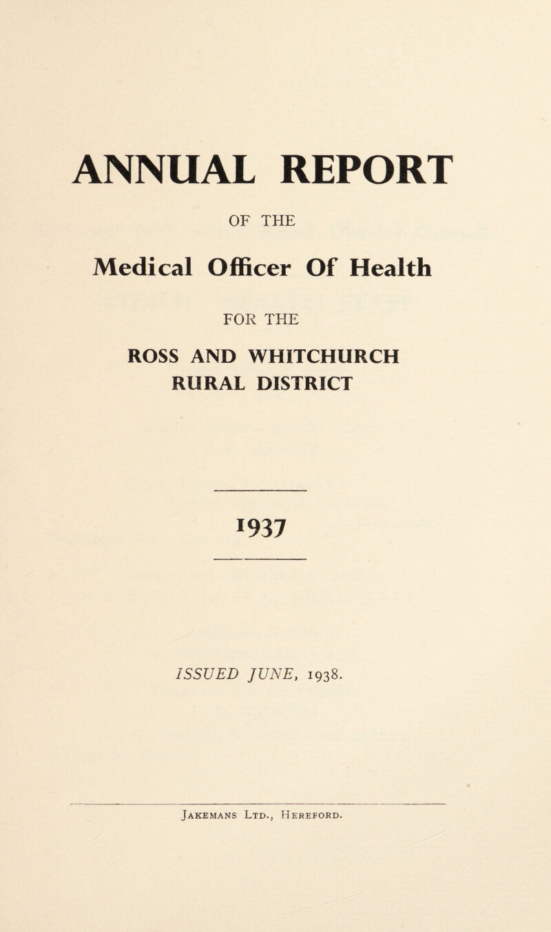 Medical OF THE Officer Of Health FOR THE ROSS AND WHITCHURCH RURAL DISTRICT 1937 ISSUED JUNE, 1938. Jakemans Ltd., Hereford.