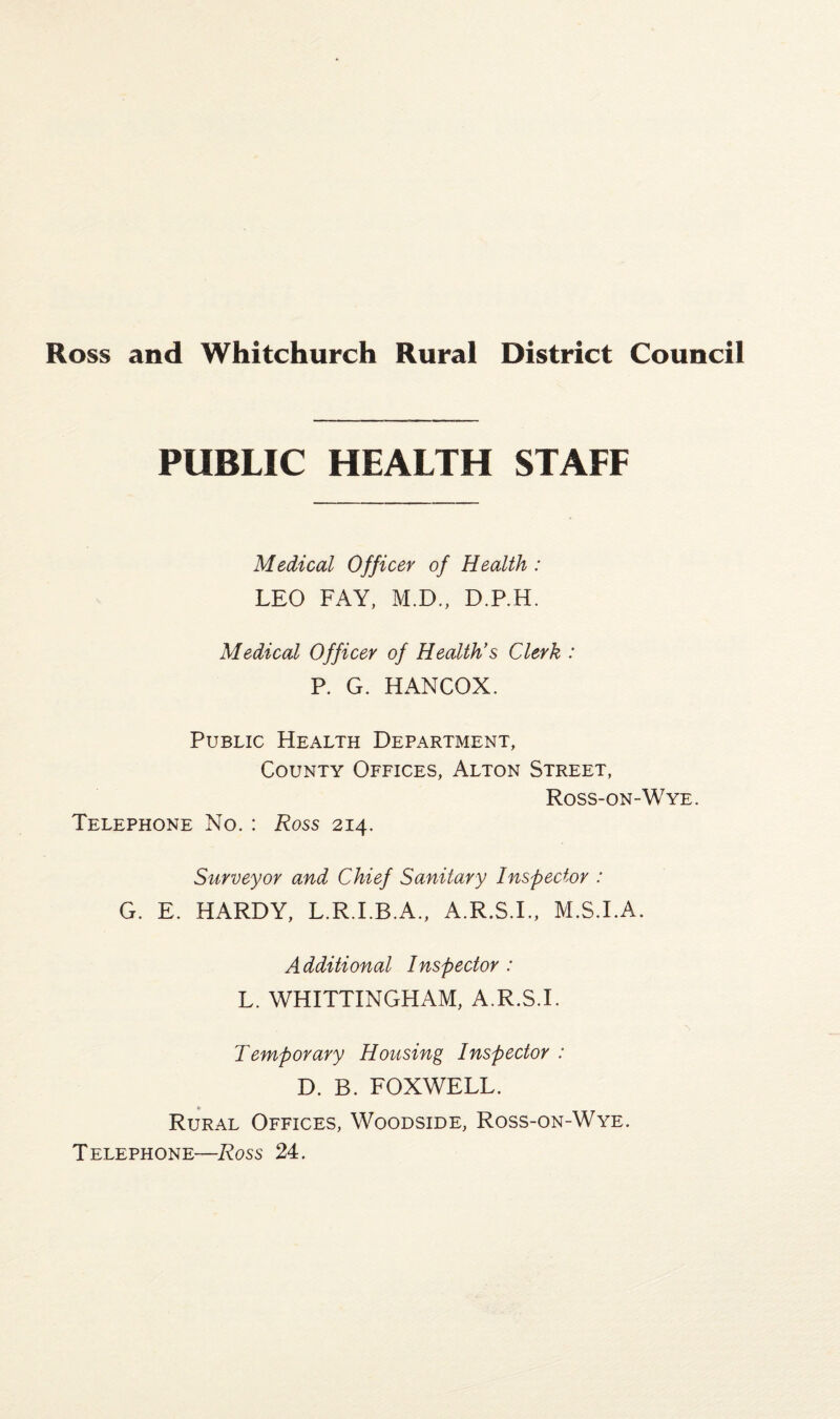 PUBLIC HEALTH STAFF Medical Officer of Health : LEO FAY, M.D., D.P.H. Medical Officer of Health's Clerk : P. G. HANCOX. Public Health Department, County Offices, Alton Street, Ross-on-Wye. Telephone No. : Ross 214. Surveyor and Chief Sanitary Inspector : G. E, HARDY, L.R.I.B.A., A.R.S.I., M.S.I.A. Additional Inspector : L. WHITTINGHAM, A.R.S.I. Temporary Housing Inspector : D. B. FOX WELL. Rural Offices, Woodside, Ross-on-Wye. Telephone—Ross 24.