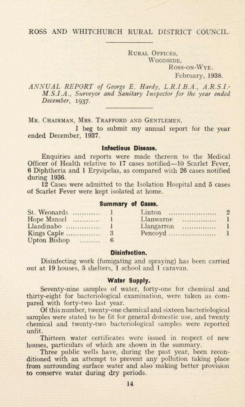 ROSS AND WHITCHURCH RURAL DISTRICT COUNCIL. Rural Offices, WOODSIDE, Ross-on-Wye. February, 1938. ANNUAL REPORT of George E. Hardy, L.R.LB.A., A.R.SJo M.S.I.A., Surveyor and Sanitary Inspector for the year ended December, 1937. Mr. Chairman, Mrs. Trafford and Gentlemen, I beg to submit my annual report for the year ended December, 1937. Infectious Disease. Enquiries and reports were made thereon to the Medical Officer of Health relative to 17 cases notified—10 Scarlet Fever, 6 Diphtheria and 1 Erysipelas, as compared with 26 cases notified during 1936. 12 Cases were admitted to the Isolation Hospital and 5 cases of Scarlet Fever were kept isolated at home. Summary of Cases. 1 Linton . 2 1 Llanwarne . 1 1 Llangarron . 1 3 Pencoyd. 1 6 Disinfection. Disinfecting work (fumigating and spraying) has been carried out at 19 houses, 5 shelters, 1 school and 1 caravan. Water Supply. Seventy-nine samples of water, forty-one for chemical and thirty-eight for bacteriological examination, were taken as com¬ pared with forty-two last year. Of this number, twenty-one chemical and sixteen bacteriological samples were stated to be fit for general domestic use, and twenty chemical and twenty-two bacteriological samples were reported unfit. Thirteen water certificates were issued in respect of new houses, particulars of which are shown in the summary. Three public wells have, during the past year, been recon¬ ditioned with an attempt to prevent any pollution taking place from surrounding surface water and also making better provision to conserve water during dry periods. St. Weonards Hope Mansel Llandinabo .. Kings Caple .. Upton Bishop