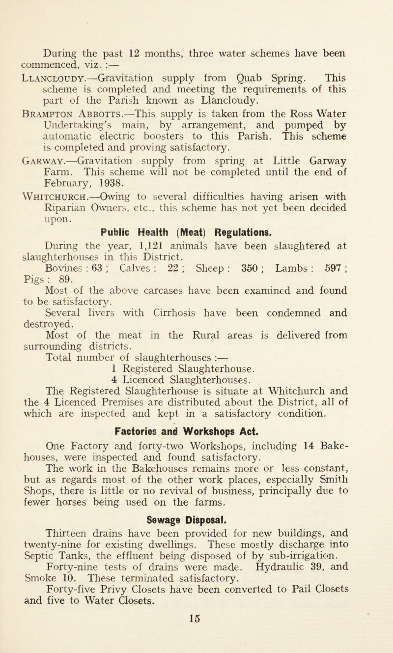 During the past 12 months, three water schemes have been commenced, viz. :— Llancloudy.—Gravitation supply from Quab Spring. This scheme is completed and meeting the requirements of this part of the Parish known as Llancloudy. Brampton Abbotts.—This supply is taken from the Ross Water Undertaking’s main, by arrangement, and pumped by automatic electric boosters to this Parish. This scheme is completed and proving satisfactory. Garway.—Gravitation supply from spring at Little Garway Farm. This scheme will not be completed until the end of February, 1938. Whitchurch.—Owing to several difficulties having arisen with Riparian Owners, etc., this scheme has not yet been decided upon. Public Health (Meat) Regulations. During the year, 1,121 animals have been slaughtered at slaughterhouses in this District. Bovines : 63 ; Calves : 22 ; Sheep : 350 ; Lambs : 597 ; Pigs : 89. Most of the above carcases have been examined and found to be satisfactory. Several livers with Cirrhosis have been condemned and destroyed. Most of the meat in the Rural areas is delivered from surrounding districts. Total number of slaughterhouses :— 1 Registered Slaughterhouse. 4 Licenced Slaughterhouses. The Registered Slaughterhouse is situate at Whitchurch and the 4 Licenced Premises are distributed about the District, all of which are inspected and kept in a satisfactory condition. Factories and Workshops Act. One Factory and forty-two Workshops, including 14 Bake¬ houses, were inspected and found satisfactory. The work in the Bakehouses remains more or less constant, but as regards most of the other work places, especially Smith Shops, there is little or no revival of business, principally due to fewer horses being used on the farms. Sewage Disposal. Thirteen drains have been provided for new buildings, and twenty-nine for existing dwellings. These mostly discharge into Septic Tanks, the effluent being disposed of by sub-irrigation. Forty-nine tests of drains were made. Hydraulic 39, and Smoke 10, These terminated satisfactory. Forty-five Privy Closets have been converted to Pail Closets and five to Water Closets.