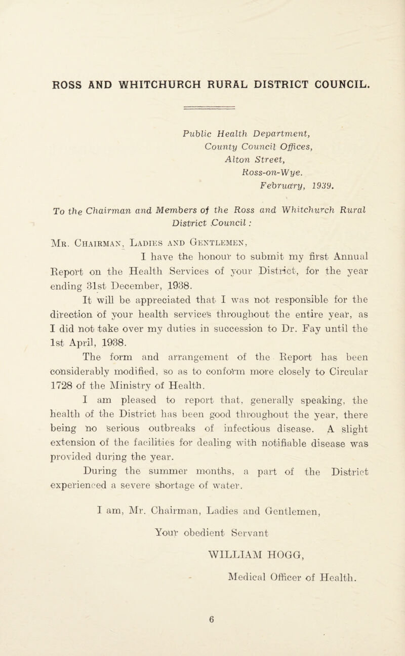 Public Health Department, County Council Offices, Alton Street, Ross-on-Wye. February, 1939. To the Chairman and Members of the Ross and Whitchurch Rural District Council: Mr. Chairman, Ladies and Gentlemen, I have the honour to submit my first Annual Report on the Health Services of your District, for the year ending 31st December, 1938. It will be appreciated that I was not responsible for the direction of your health service's throughout the entire year, as I did not take over my duties in succession to Dr. Fay until the 1st April, 1938. The form and arrangement of the Report has been considerably modified, so as to conform more closely to Circular 1728 of the Ministry of Health. I am pleased to report that, generally speaking, the health of the District has been good throughout the year, there being no 'serious outbreaks of infectious disease. A slight extension of the facilities for dealing with notifiable disease was provided during the year. During the summer months, a part of the District experienced a severe shortage of water. I am, Mr. Chairman, Ladies and Gentlemen, Your obedient Servant WILLIAM HGGG, Medical Officer of Health.