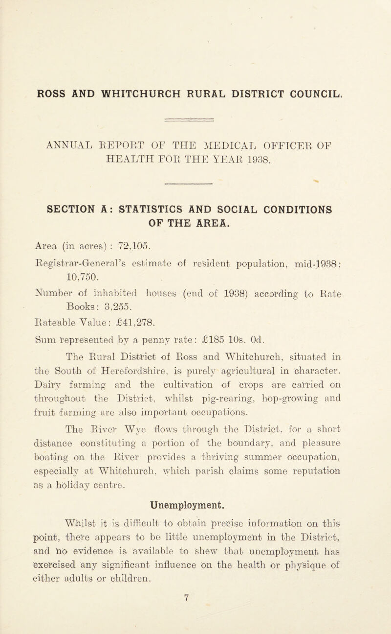 ANNUAL REPOLT OF THE MEDICAL OEEICEP OF HEALTH FOP THE YEAR 1938. SECTION A: STATISTICS AND SOCIAL CONDITIONS OF THE AREA. Area (in acres) : 72,10'5. Registrar-General’s estimate of resident population, inid-1938: 10’, 750. Number of inhabited houses (end of ,1938) according to Rate Books: 3,255. Rateable Value: £41,278. Sum 'represented by a penny rate: £185 lOs. Od. The Rural District of Ross and Whitchurch, situated in the South of Herefordshire, is purely agricultural in character. Dairy farming and the Cultivation of crops are carried on throughout the Di'strict, whilst pig-rearing, hop-growing and fruit farming are also important occupations. The River Wye flows through the District, for a short distance constituting a portion of the boundary, and pleasure boating on the River provides a thriving summer occupation, especially at Whitchurch, which parish claims some reputation 'as a holiday centre. Unemployment. Whilst it is difficult to obtain precise information on this point, there appears to be little unemploymeht in the District, and no evidence is available to shew that unemployment has exercised any significant influence on the health or physique of either adults or children.