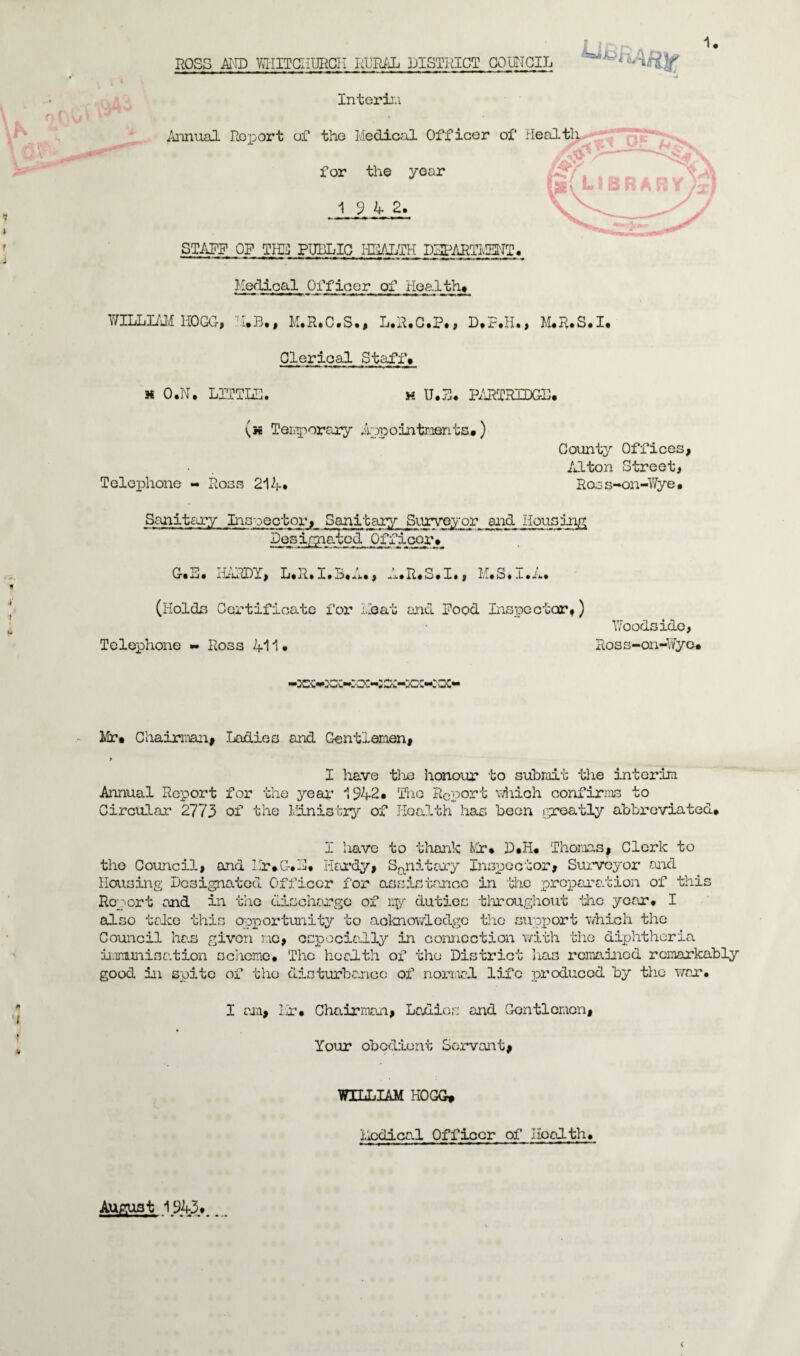 ROSS AND WHITCHURCH RURAL DISTRICT COUNCIL Interin Annual Roport of the Medical Officer of Health for the year 19 4 2. STAFF OF THE PUBLIC HRAIjTH DEPARTMENT. Medical Officer of Health# WILLIAM HOGG, H.B., M.R.C.S., L.R.C.P., D.F.H., M.R.S.I. Clerical Staff# H O.N. L1TTLH. h U.jj. PARTRIDGE# (k Temporary Appointments#) Telephone - Ross 214* County Offices, Alton Street, Ross-on-Wye. Sanitary Inspector, Sanitary Surveyor and Housing Designated Officer# G#E« iLulDY, L«R.I.B«A., -.i*R#S.X«, M.S.x.A. (Holds Certificate for Heat and Food Inspector#) Telephone «- Ross 411 • Woodsido, Ross-on-Wye. 2vlr# Chairman# Ladies and Gentlemen, > I have the honour to submit the interim Annual Report for the year 1942. The Report 'which confirms to Circular 2773 of the Ministry of Health has been greatly abbreviated# I have to thank Mr* D#H# Thomas, Clerk to the Council, and Mr*G.E. Hardy, Sanitary Inspector, Surveyor and Housing Designated Officer for assistance in the preparation of this Report and in the discharge of my duties throughout the year. I also take this opportunity to acknowledge the support which the Council has given mo, especially in connection with the diphtheria immunisation scheme# The health of the District lias remained remarkably good in spite of the disturbance of normal life produced by the war. I am, Mr. Chairman, Ladies and Gentlemen, Your obedient Servant# WILLIAM HOGG* Medical Officer of Health. August 1943#