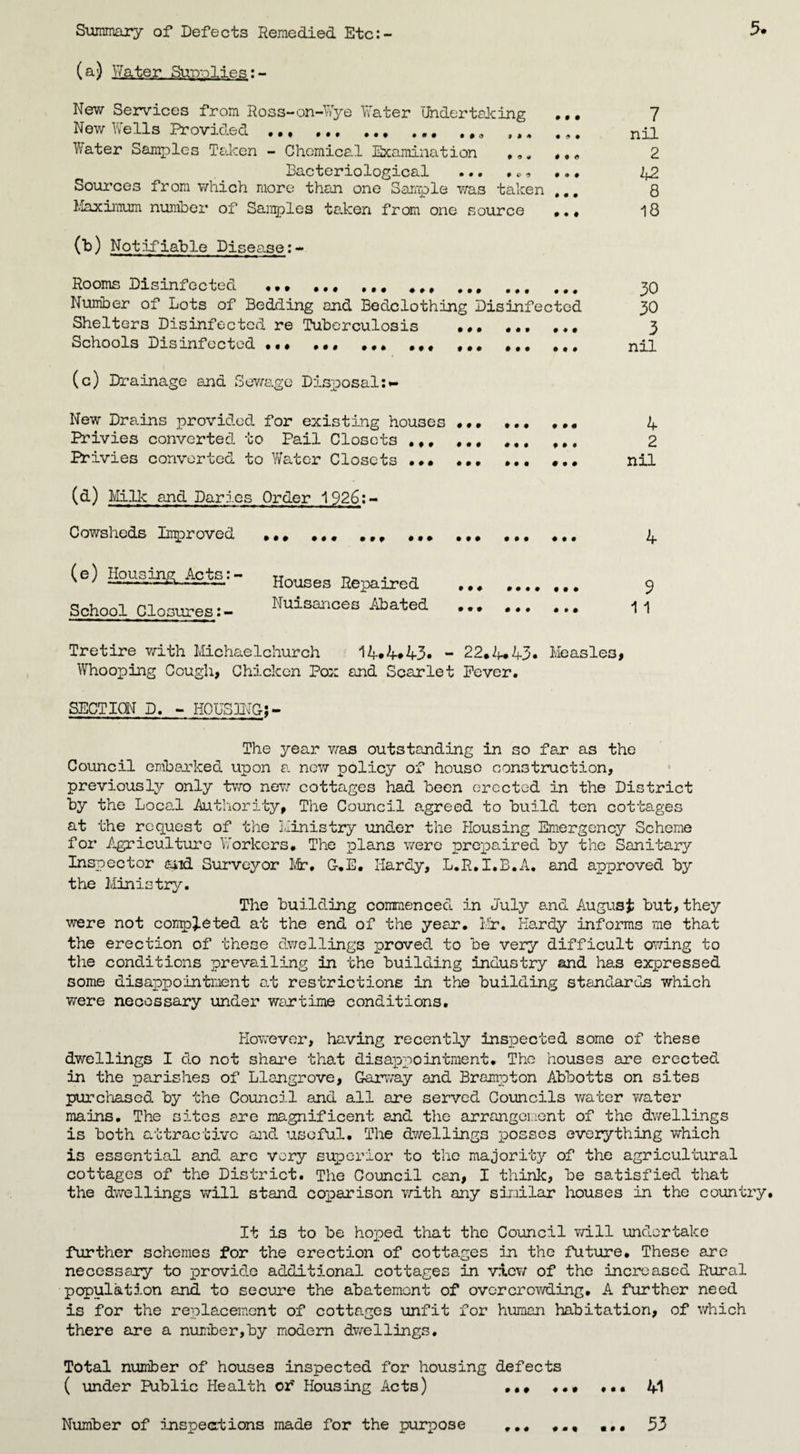 Summary of Defects Remedied Etc:- (a) Water Sup-plies:- 5* New Services from Ross-on-Wye Water Undertaking New Wells Provided .. • 19 « ♦ C If Water Samples Taken - Chemical Examination Bacteriological Sources from which more than one Sample was taken ... Maximum number of Samples taken from one source ,., 00 Notifiable Disease:- Rooms Disinfected ... ### ### ,,, ,,, Number of Lots of Bedding and Bedclothing Disinfected Shelters Disinfected re Tuberculosis ... ,,, ... Schools Disinfected ... •«« IM ,,, ### (c) Drainage end Sewage Disposal:*- New Drains provided for existing houses . ... ... Privies converted to Pail Closets .,, # #. #f, Privies converted to Water Closets .. .. (a) Milk and Paries Order 1926:- Cowsheds Improved (e) Housing Acts;- School Closures Houses Repaired Nuisances Abated 7 nil 2 b2 8 18 30 30 3 nil 4 2 nil 4 9 11 Tretire with Michaelchurch 14.4*43. - 22.4*43. Measles, Whooping Cough, Chicken Pox and Scarlet Fever. SECTION D. - HOUSING:- The year was outstanding in so far as tho Council embanked upon a now policy of house construction, previously only two new cottages had been erected in the District by the Local Authority, The Council agreed to build ten cottages at the request of the Ministry under the Housing Emergency Scheme for Agriculture Workers. The plans were prepaired by the Sanitary Inspector and Surveyor Mr, C.E. Hardy, L.R.I.B.A. and approved by the Ministry. The building commenced in July and August but, they were not completed at the end of the year. Mr. Hardy informs me that the erection of these dwellings proved to be very difficult owing to the conditions prevailing in the building industry and has expressed some disappointment at restrictions in the building standards which were necessary under wartime conditions. However, having recently inspected some of these dwellings I do not share that disappointment. The houses are erected in the parishes of Llangrove, Garway and Brampton Abbotts on sites purchased by the Council and all are served Councils water water mains. The sites are magnificent and the arrangement of the dwellings is both attractive and useful. The dwellings posses everything which is ess ential and arc very superior to tho majority of the agricultural cottages of the District. The Council can, I think, be satisfied that the dwellings will stand coparison with any similar houses in the country. It is to be hoped that the Council will undertake further schemes for the erection of cottages in the future. These are necessary to provide additional cottages in view of the increased Rural population and to secure the abatement of overcrowding, A further need is for the replacement of cottages unfit for human habitation, of which there are a number,by modern dwellings. Total number of houses inspected for housing defects ( under Public Health or' Housing Acts) ... . «• ... 41 Number of inspections made for the purpose ... ... 33
